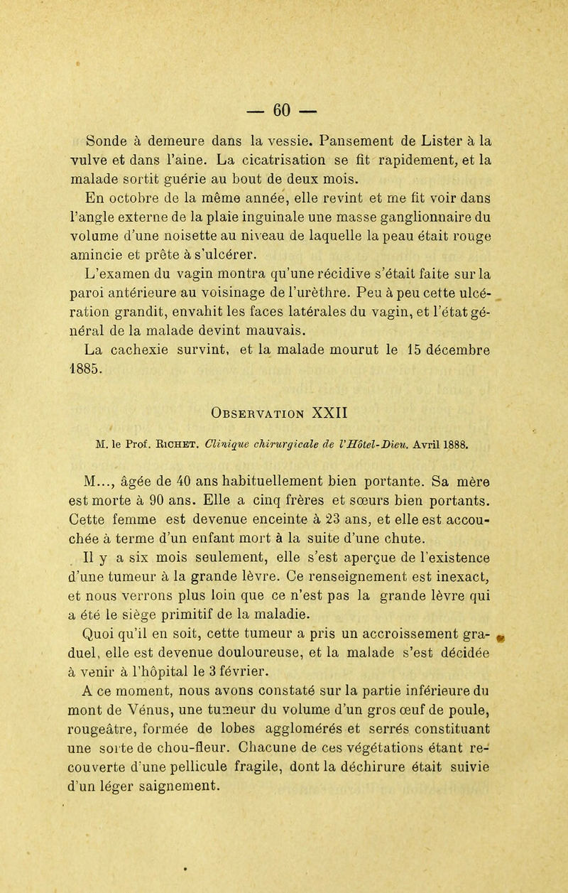 Sonde à demeure dans la vessie. Pansement de Lister à la vulve et dans l'aine. La cicatrisation se fit rapidement, et la malade sortit guérie au bout de deux mois. En octobre de la même année, elle revint et me fit voir dans l'angle externe de la plaie inguinale une masse ganglionnaire du volume d'une noisette au ni\ eau de laquelle la peau était rouge amincie et prête à s'ulcérer. L'examen du vagin montra qu'une récidive s'était faite sur la paroi antérieure au voisinage de l'urèthre. Peu à peu cette ulcé- , ration grandit, envahit les faces latérales du vagin, et l'état gé- néral de la malade devint mauvais. La cachexie survint, et la malade mourut le 15 décembre 1885. Observation XXII M. le Prof. BiCHET. Clinique chirurgicale de l'Hôtel-Dieu. Avril 1888. M..., âgée de 40 ans habituellement bien portante. Sa mère est morte à 90 ans. Elle a cinq frères et sœurs bien portants. Cette femme est devenue enceinte à 23 ans, et elle est accou- chée à terme d'un enfant mort à la suite d'une chute. Il y a six mois seulement, elle s'est aperçue de l'existence d'une tumeur à la grande lèvre. Ce renseignement est inexact, et nous verrons plus loin que ce n'est pas la grande lèvre qui a été le siège primitif de la maladie. Quoi qu'il en soit, cette tumeur a pris un accroissement gra- ^ duel, elle est devenue douloureuse, et la malade s'est décidée à venir à l'hôpital le 3 février. A ce moment, nous avons constaté sur la partie inférieure du mont de Vénus, une tumeur du volume d'un gros œuf de poule, rougeâtre, formée de lobes agglomérés et serrés constituant une sorte de chou-fleur. Chacune de ces végétations étant re- couverte d'une pellicule fragile, dont la déchirure était suivie d'un léger saignement.
