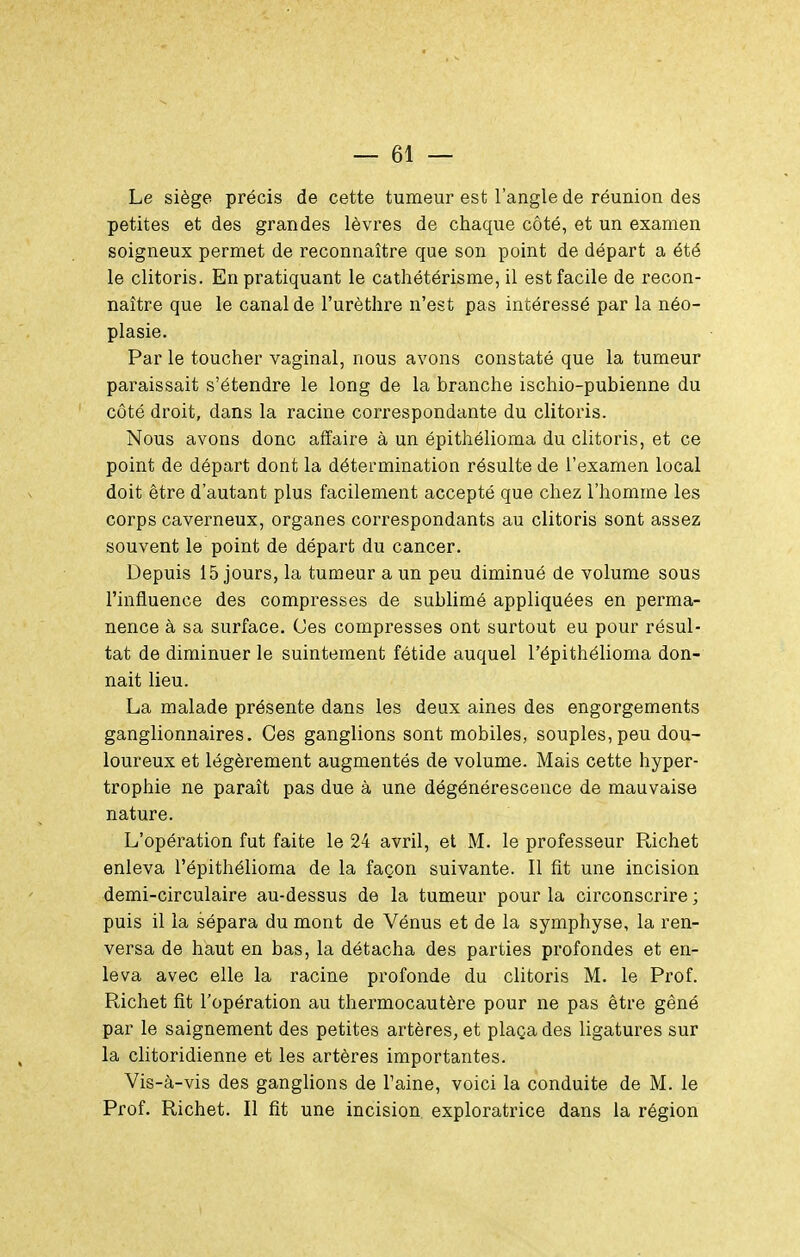 Le siège précis de cette tumeur est l'angle de réunion des petites et des grandes lèvres de chaque côté, et un examen soigneux permet de reconnaître que son point de départ a été le clitoris. En pratiquant le cathétérisme, il est facile de recon- naître que le canal de l'urètlire n'est pas intéressé par la néo- plasie. Par le toucher vaginal, nous avons constaté que la tumeur paraissait s'étendre le long de la branche ischio-pubienne du côté droit, dans la racine correspondante du clitoris. Nous avons donc affaire à un épithélioma du clitoris, et ce point de départ dont la détermination résulte de l'examen local doit être d'autant plus facilement accepté que chez l'homme les corps caverneux, organes correspondants au clitoris sont assez souvent le point de départ du cancer. Depuis 15 jours, la tumeur a un peu diminué de volume sous l'influence des compresses de sublimé appliquées en perma- nence à sa surface. Ces compresses ont surtout eu pour résul- tat de diminuer le suintement fétide auquel l'épithélioma don- nait lieu. La malade présente dans les deux aines des engorgements ganglionnaires. Ces ganglions sont mobiles, souples, peu dou- loureux et légèrement augmentés de volume. Mais cette hyper- trophie ne paraît pas due à une dégénérescence de mauvaise nature. L'opération fut faite le 24 avril, et M. le professeur Richet enleva l'épithélioma de la façon suivante. Il fit une incision demi-circulaire au-dessus de la tumeur pour la circonscrire ; puis il la sépara du mont de Vénus et de la symphyse, la ren- versa de haut en bas, la détacha des parties profondes et en- leva avec elle la racine profonde du clitoris M. le Prof. Richet fit l'opération au thermocautère pour ne pas être gêné par le saignement des petites artères, et plaça des ligatures sur la clitoridienne et les artères importantes. Vis-à-vis des ganglions de l'aine, voici la conduite de M. le Prof. Richet. Il fit une incision exploratrice dans la région