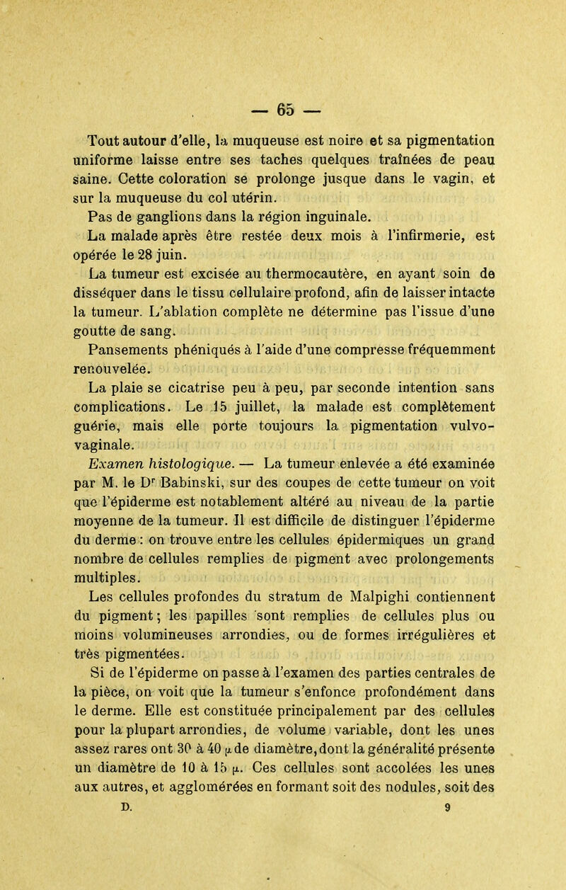 Tout autour d'elle, la muqueuse est noire et sa pigmentation uniforme laisse entre ses taches quelques traînées de peau saine. Cette coloration se prolonge jusque dans le vagin, et sur la muqueuse du col utérin. Pas de ganglions dans la région inguinale. La malade après être restée deux mois à l'infirmerie, est opérée le 28 juin. La tumeur est excisée au thermocautère, en ayant soin de disséquer dans le tissu cellulaire profond, afin de laisser intacte la tumeur. L'ablation complète ne détermine pas l'issue d'une goutte de sang. Pansements phéniqués à l'aide d'une compresse fréquemment renouvelée. La plaie se cicatrise peu à peu, par seconde intention sans complications. Le 15 juillet, la malade est complètement guérie, mais elle porte toujours la pigmentation vulvo- vaginale. Examen histologique. — La tumeur enlevée a été examinée par M. le D Babinski, sur des coupes de cette tumeur on voit que l'épiderme est notablement altéré au niveau de la partie moyenne de la tumeur. Il est difficile de distinguer l'épiderme du derme : on trouve entre les cellules épidermiques un grand nombre de cellules remplies de pigment avec prolongements multiples. Les cellules profondes du stratum de Malpighi contiennent du pigment; les papilles sont remplies de cellules plus ou moins volumineuses arrondies, ou de formes irrégulières et très pigmentées. Si de l'épiderme on passe à l'examen des parties centrales de la pièce, on voit que la tumeur s'enfonce profondément dans le derme. Elle est constituée principalement par des cellules pour la plupart arrondies, de volume variable, dont les unes assez rares ont 30 à 40 de diamètre, dont la généralité présente un diamètre de 10 à 15 fi. Ces cellules sont accolées les unes aux autres, et agglomérées en formant soit des nodules, soit des D. 9