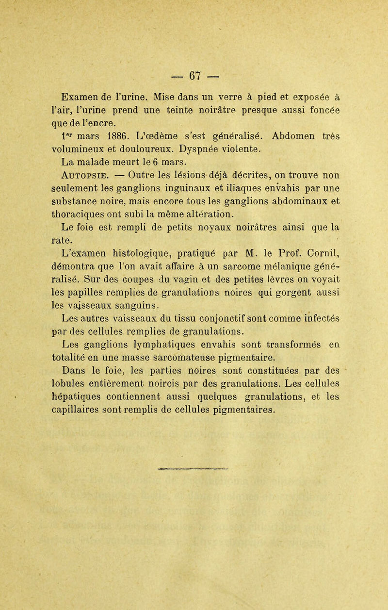Examen de l'urine. Mise dans un verre à pied et exposée à l'air, l'urine prend une teinte noirâtre presque aussi foncée que de l'encre. l*' mars 1886. L'œdème s'est généralisé. Abdomen très volumineux et douloureux. Dyspnée violente. La malade meurt le 6 mars. Autopsie. — Outre les lésions déjà décrites, on trouve non seulement les ganglions inguinaux et iliaques envahis par une substance noire, mais encore tous les ganglions abdominaux et thoraciques ont subi la même altération. Le foie est rempli de petits noyaux noirâtres ainsi que la rate. L'examen histOlogique, pratiqué par M. le Prof. Cornil, dém.ontra que Ton avait affaire à un sarcome mélanique géné- ralisé. Sur des coupes du vagia et des petites lèvres on voyait les papilles remplies de granulations noires qui gorgent aussi les vaisseaux sanguins. Les autres vaisseaux du tissu conjonctif sont comme infectés par des cellules remplies de granulations. Les ganglions lymphatiques envahis sont transformés en totalité en une masse sarcomateuse pigmentaire. Dans le foie, les parties noires sont constituées par des - lobules entièrement noircis par des granulations. Les cellules hépatiques contiennent aussi quelques granulations, et les capillaires sont remplis de cellules pigmentaires.