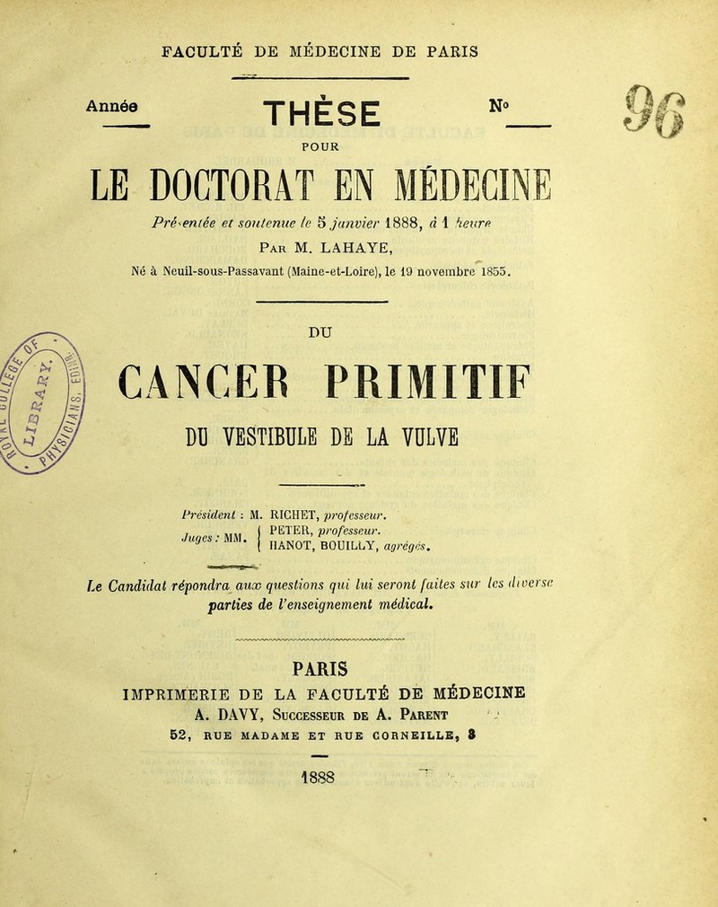 Année T LJ C O C N<» THESE POUR LE DOCTORAT EN MÉDECINE Présentée et soutenue le 5 janvier 1888, d 1 heure Par m. la HAYE, Né à Neuil-sous-Passavant (Maine-et-Loire), le 19 novembre 1855. DU CANCEE PRIMITIF DU VESTIBULE DE LA VULVE Président ; M. RICHET, professeur. PETER, professeur. HÂNOT, BOUILLY, agrégés. Juges: MM. Le Candidat répondra aux questions qui lui seront faites sur les diverse parties de l'enseignement médical. PARIS IMPRIMERIE DE LA FACULTÉ DE MÉDECINE A. DAVY, Successeur de A. Parent 52, RUE MABAME ET RUE CORNEILLE) 8 1888