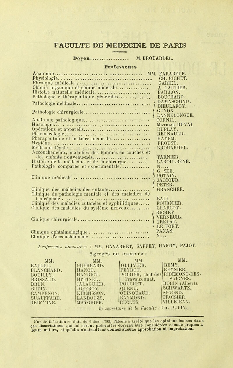 Boyen M. BROUARDEL. Professeuirs Anatomie , MM, Physiologie Physique médicale Chimie organique et chimie minérale Histoire naturelle médicale Pathologie et thérapeutique générales Pathologie médicale \ Pathologie chirurgicale ,.... Anatomie pathologique Histologie Opérations et appareils Pharmacologie Phérapeutique et matière médicale Hygiène .. Médecine légale , Accouchements, maladies des femmes en couches et des enfants nouveau-nés Histoire de la médecine et de la chirurgie Pathologie comparée et expérimentale Clinique médicale Clinique des maladies des enfants Clinique de pathologie mentale et des maladies de l'encéphale Clinique des maladies cutanées et syphilitiques Clinique des maladies du système nerveux ... Clinique chirurgicale. Clinique ophtalmologique , Clinique d'accouchements, FARABEUF. CH. RICHET, GARIEL. A. GAUTIER. BAILLON. BOUCHARD. DAMASCHINO. DIEULAFOY. GUYON. L4NNEL0NCtUE. CORNIL. Mathias du val DUPLAY. REGNAULD. HAYEM. PROUST. BROUARDEL. TARNIER. LABOULBENE. N.... G. SEE. POT AIN. JACCOUD. PETER. GRANCHER. BALL. FOURNIER. CHARCOT. RICHET VERNEUIL. TRELAT. LE FORT. PANAS. N... Professeurs honoraires : MM. GAVARRET, SAPPEY, HARDY, PAJOT, MM. BALLET. BLANCHARD. BOUILLY. BRISSAUD. BRUN. BUDIN. CAMPENON. CHAUFFARD. DEJF 'MNE. Agrégé: MM. GUEBHARD. HANOT. HANRIOT. HUTINEL. JALAGUIER. JOFFROY. KIRMISSON. LANDOUZY. MAYGRIER. Le s en exercice : MM. OLLIVIER. PEYROT. POIRIER, chef d£ Travaux anat. POUCHET. QUENU. QUINQUAUD, RAYMOND. RECLUS. ecrétaire de la Faculté , MM. REMY. REYNIER. ^RIBEMONT-DES- SAIGNES. ROBIN (Albert). SCHWARTZ. SEGOND. TROISIER. V1LLE.IEAN, Ch. PUPIN. Par déIiI)i'iMtion en date rtu 9 déc. 1798, l'Ecole a arrêté que les opinions émisas dans ces dissertations qui lui seront uréseutées doivest être considérées comme propres a leurs auturs, et qu'elle n'entend leur donner aucune approbation ni improbation.