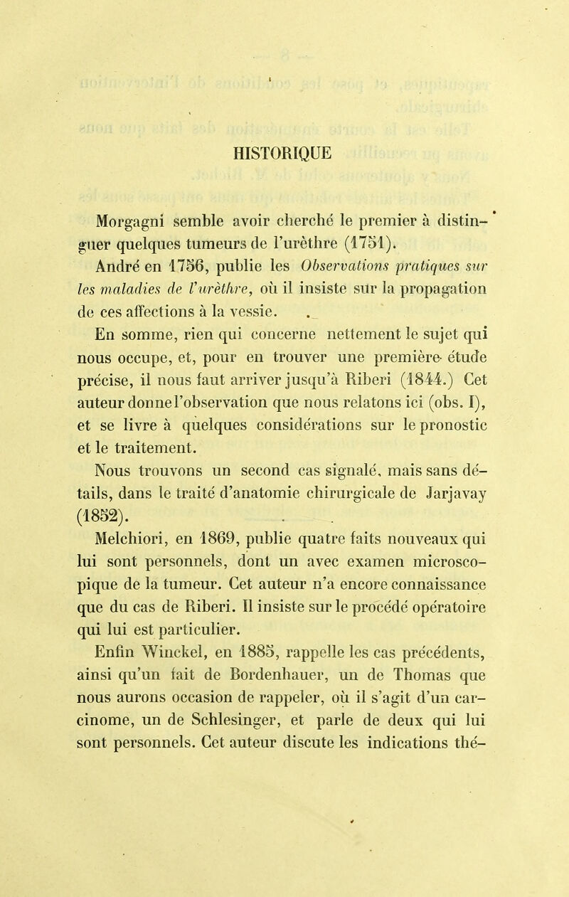 HISTORIQUE Morgagni semble avoir cherché le premier à distin- * giier quelques tumeurs de l'urèthre (1751). André en 1756, publie les Observations 'pratiques sur les maladies de Vihrèthre, où il insiste sur la propagation de ces affections à la vessie. En somme, rien qui concerne nettement le sujet qui nous occupe, et, pour en trouver une première- étude précise, il nous faut arriver jusqu'à Riberi (1844.) Cet auteur donne l'observation que nous relatons ici (obs. I), et se livre à quelques considérations sur le pronostic et le traitement. Nous trouvons un second cas signalé, mais sans dé- tails, dans le traité d'anatomie chirurgicale de Jarjavay (1852). Melchiori, en 1869, publie quatre faits nouveaux qui lui sont personnels, dont un avec examen microsco- pique de la tumeur. Cet auteur n'a encore connaissance que du cas de Riberi. Il insiste sur le procédé opératoire qui lui est particulier. Enfin Winckel, en 1885, rappelle les cas précédents, ainsi qu'un fait de Bordenhauer, un de Thomas que nous aurons occasion de rappeler, où il s'agit d'un car- cinome, un de Schlesinger, et parle de deux qui lui sont personnels. Cet auteur discute les indications thé-
