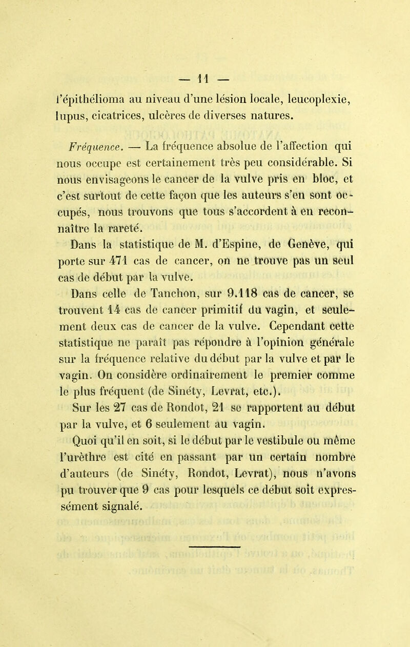 l'épithélioma au niveau d'une lésion locale, leucoplexie, lupus, cicatrices, ulcères de diverses natures. Fréquence. — La fréquence absolue de l'affection qui nous occupe est certainement très peu considérable. Si nous envisageons le cancer de la vulve pris en bloc, et c'est surtout de cette façon que les auteurs s'en sont oc- cupés, nous trouvons que tous s'accordent à en recon- naître la rareté. Dans la statistique de M. d'Espine, de Genève, qui porte sur 471 cas de cancer, on ne trouve pas un seul cas de début par la vulve. Dans celle de Tanchon, sur 9.118 cas de cancer, se trouvent 14 cas de cancer primitif du vagin, et seule- ment deux cas de cancer de la vulve. Cependant cette statistique ne paraît pas répondre à l'opinion générale sur la fréquence relative du début par la vulve et par le vagin. On considère ordinairement le premier comme le plus fréquent (de Sinéty, Levrat, etc.). Sur les 27 cas de Rondo t, 21 se rapportent au début par la vulve, et 6 seulement au vagin. Quoi qu'il en soit, si le début par le vestibule ou même l'urèthre est cité en passant par un certain nombre d'auteurs (de Sinéty, Rondot, Levrat), nous n'avons pu trouver que 9 cas pour lesquels ce début soit expres- sément signalé.