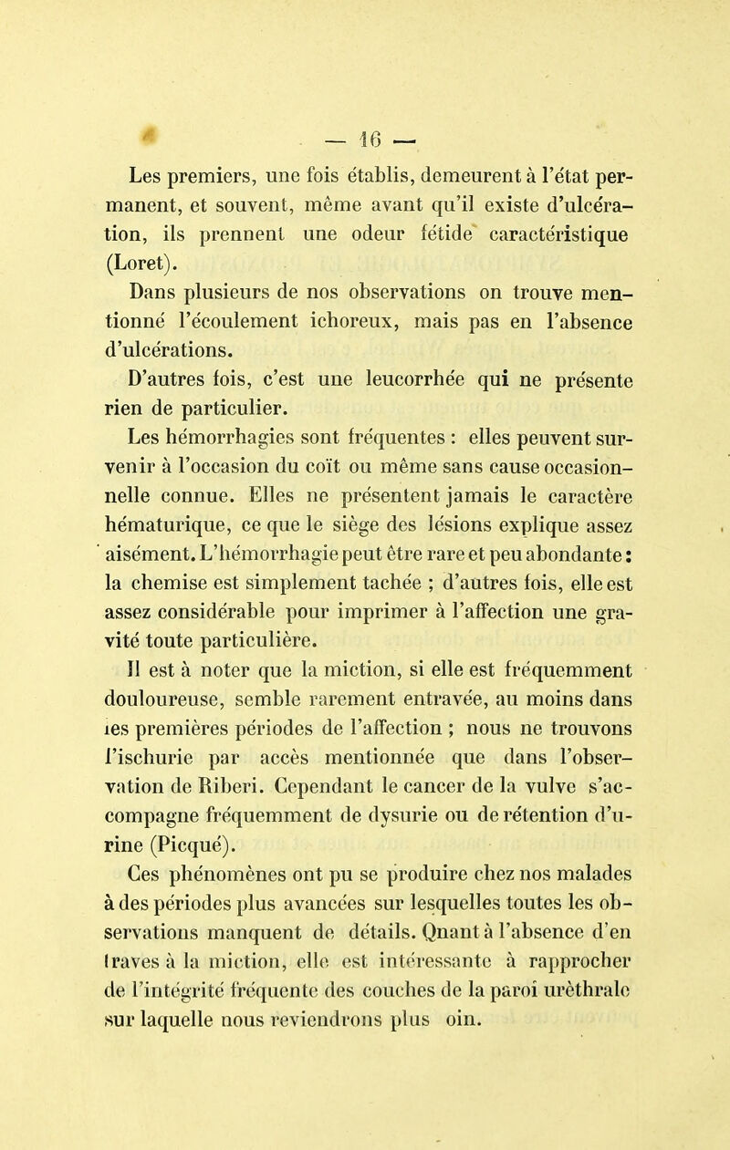 Les premiers, une fois établis, demeurent à l'e'tat per- manent, et souvent, même avant qu'il existe d'ulcéra- tion, ils prennent une odeur fétide caractéristique (Loret). Dans plusieurs de nos observations on trouve men- tionné l'écoulement ichoreux, mais pas en l'absence d'ulcérations. D'autres fois, c'est une leucorrhée qui ne présente rien de particulier. Les hémorrhagies sont fréquentes : elles peuvent sur- venir à l'occasion du coït ou même sans cause occasion- nelle connue. Elles ne présentent jamais le caractère hématurique, ce que le siège des lésions explique assez ' aisément. L'hémorrhagie peut être rare et peu abondante : la chemise est simplement tachée ; d'autres fois, elle est assez considérable pour imprimer à l'affection une gra- vité toute particulière. Il est à noter que la miction, si elle est fréquemment douloureuse, semble rarement entravée, au moins dans les premières périodes de l'affection ; nous ne trouvons l'ischurie par accès mentionnée que dans l'obser- vation de Riberi. Cependant le cancer de la vulve s'ac- compagne fréquemment de dysurie ou de rétention d'u- rine (Picqué). Ces phénomènes ont pu se produire chez nos malades à des périodes plus avancées sur lesquelles toutes les ob- servations manquent de détails. Quant à l'absence d'en Iraves à la miction, elle est intéressante à rapprocher de l'intégrité fréquente des couches de la paroi urèthrale sur laquelle nous reviendrons plus oin.