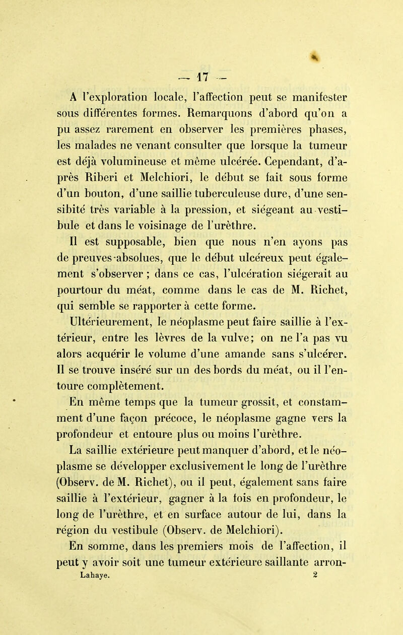 A l'exploration locale, l'affection peut se manifester sous difTérentes formes. Remarquons d'abord qu'on a pu assez rarement en observer les premières phases, les malades ne venant consulter que lorsque la tumeur est déjà volumineuse et même ulcérée. Cependant, d'a- près Riberi et Melchiori, le début se fait sous forme d'un bouton, d'une saillie tuberculeuse dure, d'une sen- sibité très variable à la pression, et siégeant au vesti- bule et dans le voisinage de l'urèthre. Il est supposable, bien que nous n'en ayons pas de preuves-absolues, que le début ulcéreux peut égale- ment s'observer ; dans ce cas, l'ulcération siégerait au pourtour du méat, comme dans le cas de M. Richet, qui semble se rapporter à cette forme. Ultérieurement, le néoplasme peut faire saillie à l'ex- térieur, entre les lèvres de la vulve ; on ne l'a pas vu alors acquérir le volume d'une amande sans s'ulcérer. Il se trouve inséré sur un des bords du méat, ou il l'en- toure complètement. En même temps que la tumeur grossit, et constam- ment d'une façon précoce, le néoplasme gagne vers la profondeur et entoure plus ou moins l'urèthre. La saillie extérieure peut manquer d'abord, et le néo- plasme se développer exclusivement le long de l'urèthre (Observ. de M. Richet), ou il peut, également sans faire saillie à l'extérieur, gagner à la fois en profondeur, le long de l'urèthre, et en surface autour de lui, dans la région du vestibule (Observ. de Melchiori). En somme, dans les premiers mois de l'affection, il peut y avoir soit une tumeur extérieure saillante arron- Lahaye. 2