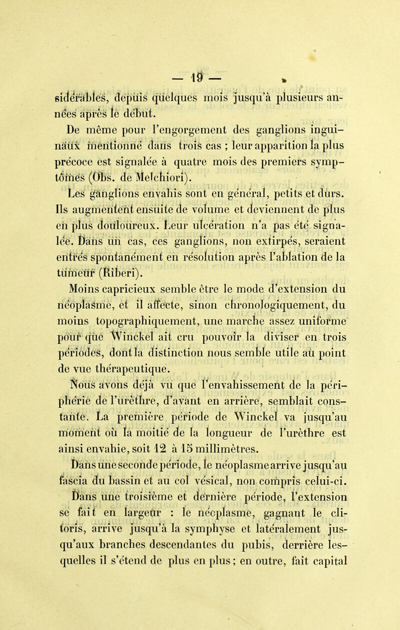 - 1^ - . • sidefàiblés, depuis quelques mois jusqu'à plusieurs an- ne'es après le début. De même pour l'engorgement des ganglions ingui- naux mentionne dans trois cas ; leur apparition ïa plus précoce est signalée à quatre mois des premiers symp- tômes (Obs. de Melchiori). Les ganglions envahis sont en général, petits et durs. Ils augmentent ensuite de volume et deviennent de plus en plus douloureux. Leur ulcération n'a pas été signa- lée. t)ans un cas, ces ganglions, non extirpés, seraient entres spontanément en résolution après L'ablation de la tuméitr (Riberi). Moins capricieux semble être le mode d extension du néoplasme, et il affecte, sinon chronologiquement, du moins topographiquement, une marche assez uniforme pouf' que Winckel ait cru pouvoir la diviser en trois périodes, dont la distinction nous semble utile aù point de vue thérapeutique. Nous avons déjà vu que l'envahissement de la péri- phérie de l'urèthrc, d'avant en arrière, semblait cons- tante. La première période de Winckel va jusqu'au moment où ïa moitié de la longueur de l'urètlire est ainsi envahie, soit 12 à 15 millimètres. Dans une seconde période, le néoplasme arrive jusqu'au fascia du bassin et au col vésical, non cortipris celui-ci. ï)'ans une troisième et dernière période, l'extension se fait en largeur : le néoplasme, gagnant le cli- toris, arrive jusqu'à la symphyse et latéralement jus- qu'aux branches descendantes du pubis, derrière les- quelles il s'étend de plus en plus ; en outre, fait capital