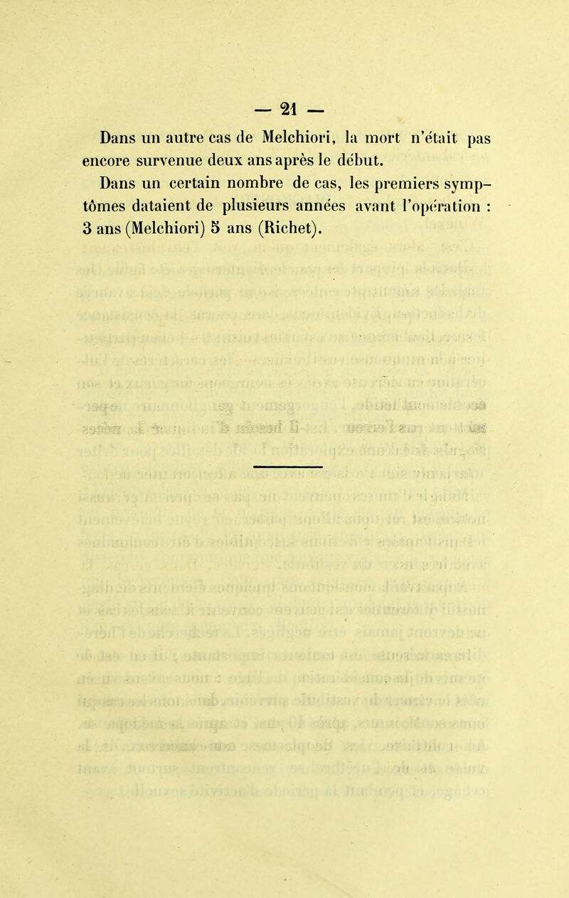 — 21 — Dans un autre cas de Melchiori, la mort n'était pas encore survenue deux ans après le début. Dans un certain nombre de cas, les premiers symp- tômes dataient de plusieurs années avant l'opération :