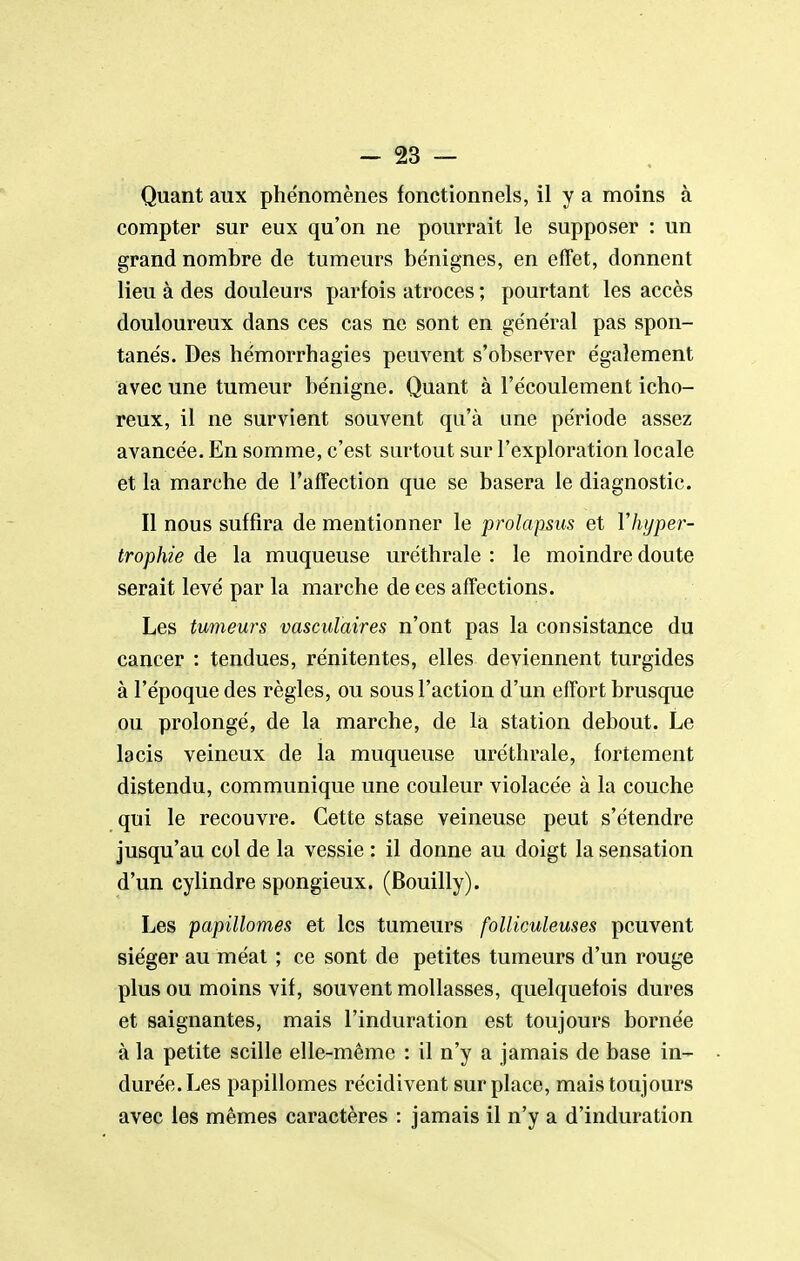 Quant aux phénomènes fonctionnels, il y a moins à compter sur eux qu'on ne pourrait le supposer : un grand nombre de tumeurs bénignes, en effet, donnent lieu à des douleurs parfois atroces ; pourtant les accès douloureux dans ces cas ne sont en général pas spon- tanés. Des hémorrhagies peuvent s'observer également avec une tumeur bénigne. Quant à l'écoulement icho- reux, il ne survient souvent qu'à une période assez avancée. En somme, c'est surtout sur l'exploration locale et la marche de l'affection que se basera le diagnostic. Il nous suffira de mentionner le prolapsus et Vhyper- trophie de la muqueuse uréthrale : le moindre doute serait levé par la marche de ces affections. Les tumeurs vasculaires n'ont pas la consistance du cancer : tendues, rénitentes, elles deviennent turgides à l'époque des règles, ou sous l'action d'un effort brusque ou prolongé, de la marche, de la station debout. Le lacis veineux de la muqueuse uréthrale, fortement distendu, communique une couleur violacée à la couche qui le recouvre. Cette stase veineuse peut s'étendre jusqu'au col de la vessie : il donne au doigt la sensation d'un cylindre spongieux. (Bouilly). Les papillomes et les tumeurs folliculeuses peuvent siéger au méat ; ce sont de petites tumeurs d'un rouge plus ou moins vif, souvent mollasses, quelquefois dures et saignantes, mais l'induration est toujours bornée à la petite scille elle-même : il n'y a jamais de base in- durée. Les papillomes récidivent surplace, mais toujours avec les mêmes caractères : jamais il n'y a d'induration