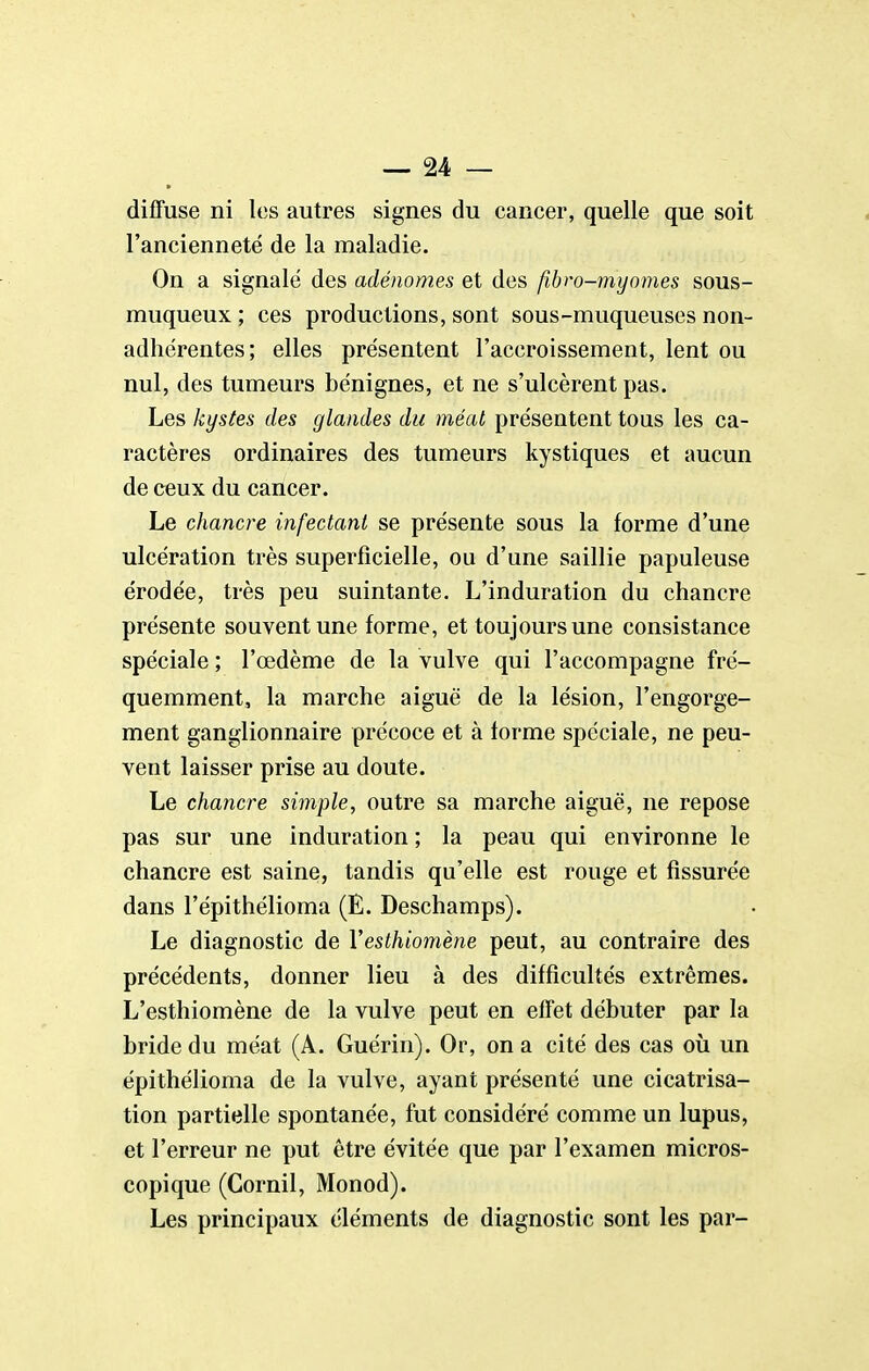 diffuse ni les autres signes du cancer, quelle que soit l'ancienneté de la maladie. On a signalé des adénomes et des fibro-myomes sous- muqueux ; ces productions, sont sous-muqueuses non- adhérentes; elles présentent l'accroissement, lent ou nul, des tumeurs bénignes, et ne s'ulcèrent pas. Les kystes des glandes du méat présentent tous les ca- ractères ordinaires des tumeurs kystiques et aucun de ceux du cancer. Le chancre infectant se présente sous la forme d'une ulcération très superficielle, ou d'une saillie papuleuse érodée, très peu suintante. L'induration du chancre présente souvent une forme, et toujours une consistance spéciale ; l'œdème de la vulve qui l'accompagne fré- quemment, la marche aiguë de la lésion, l'engorge- ment ganglionnaire précoce et à forme spéciale, ne peu- vent laisser prise au doute. Le chancre simple, outre sa marche aiguë, ne repose pas sur une induration ; la peau qui environne le chancre est saine, tandis qu'elle est rouge et fissurée dans l'épithélioma (E. Deschamps). Le diagnostic de Vesthiomène peut, au contraire des précédents, donner lieu à des difficultés extrêmes. L'esthiomène de la vulve peut en effet débuter par la bride du méat (A. Guérin). Or, on a cité des cas où un épithélioma de la vulve, ayant présenté une cicatrisa- tion partielle spontanée, fut considéré comme un lupus, et l'erreur ne put être évitée que par l'examen micros- copique (Gornil, Monod). Les principaux éléments de diagnostic sont les par-