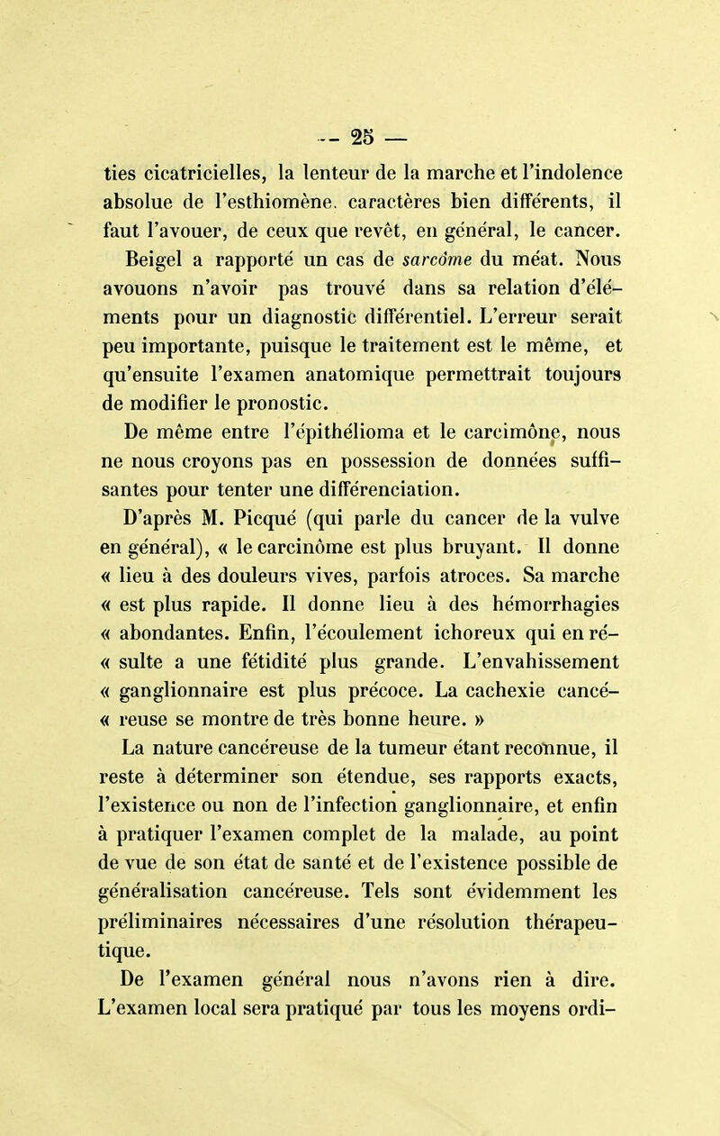 ties cicatricielles, la lenteur de la marche et l'indolence absolue de l'esthiomène. caractères bien différents, il faut l'avouer, de ceux que revêt, en général, le cancer. Beigel a rapporté un cas de sarcome du méat. Nous avouons n'avoir pas trouvé dans sa relation d'élé- ments pour un diagnostic différentiel. L'erreur serait peu importante, puisque le traitement est le même, et qu'ensuite l'examen anatomique permettrait toujours de modifier le pronostic. De même entre l'épithélioma et le carcimône, nous ne nous croyons pas en possession de données suffi- santes pour tenter une différenciation. D'après M. Picqué (qui parle du cancer de la vulve en général), « le carcinome est plus bruyant. Il donne « lieu à des douleurs vives, parfois atroces. Sa marche « est plus rapide. Il donne lieu à des hémorrhagies « abondantes. Enfin, l'écoulement ichoreux qui en ré- « suite a une fétidité plus grande. L'envahissement « ganglionnaire est plus précoce. La cachexie cancé- « reuse se montre de très bonne heure. » La nature cancéreuse de la tumeur étant reconnue, il reste à déterminer son étendue, ses rapports exacts, l'existence ou non de l'infection ganglionnaire, et enfin à pratiquer l'examen complet de la malade, au point de vue de son état de santé et de l'existence possible de généralisation cancéreuse. Tels sont évidemment les préliminaires nécessaires d'une résolution thérapeu- tique. De l'examen général nous n'avons rien à dire. L'examen local sera pratiqué par tous les moyens ordi-