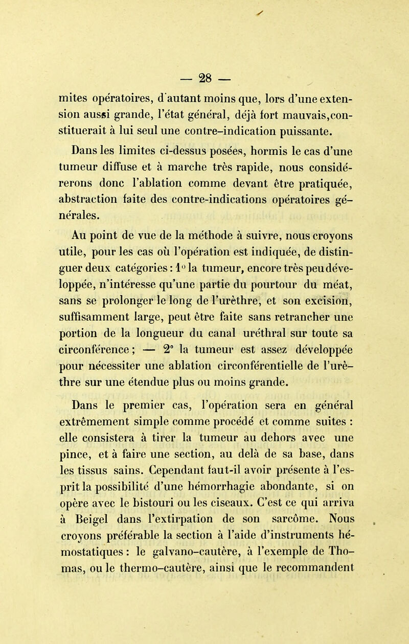 mites opératoires, d'autant moins que, lors d'une exten- sion aussi grande, l'état général, déjà fort mauvais,con- stituerait à lui seul une contre-indication puissante. Dans les limites ci-dessus posées, hormis le cas d'une tumeur diffuse et à marche très rapide, nous considé- rerons donc l'ablation comme devant être pratiquée, abstraction faite des contre-indications opératoires gé- nérales. Au point de vue de la méthode à suivre, nous croyons utile, pour les cas où l'opération est indiquée, de distin- guer deux catégories : 1'^ la tumeur, encore très peu déve- loppée, n'intéresse qu'une partie du pourtour du méat, sans se prolonger le long de l'urèthre, et son excision, suffisamment large, peut être faite sans retrancher une portion de la longueur du canal uréthral sur toute sa circonférence ; — 2° la tumeur est assez développée pour nécessiter une ablation circonférentielle de l'urè- thre sur une étendue plus ou moins grande. Dans le premier cas, l'opération sera en général extrêmement simple comme procédé et comme suites : elle consistera à tirer la tumeur au dehors avec une pince, et à faire une section, au delà de sa base, dans les tissus sains. Cependant faut-il avoir présente à l'es- prit la possibilité d'une hémorrhagie abondante, si on opère avec le bistouri ou les ciseaux. C'est ce qui arriva à Beigel dans l'extirpation de son sarcome. Nous croyons préférable la section à l'aide d'instruments hé- mostatiques : le galvano-cautère, à l'exemple de Tho- mas, ou le thermo-cautère, ainsi que le recommandent