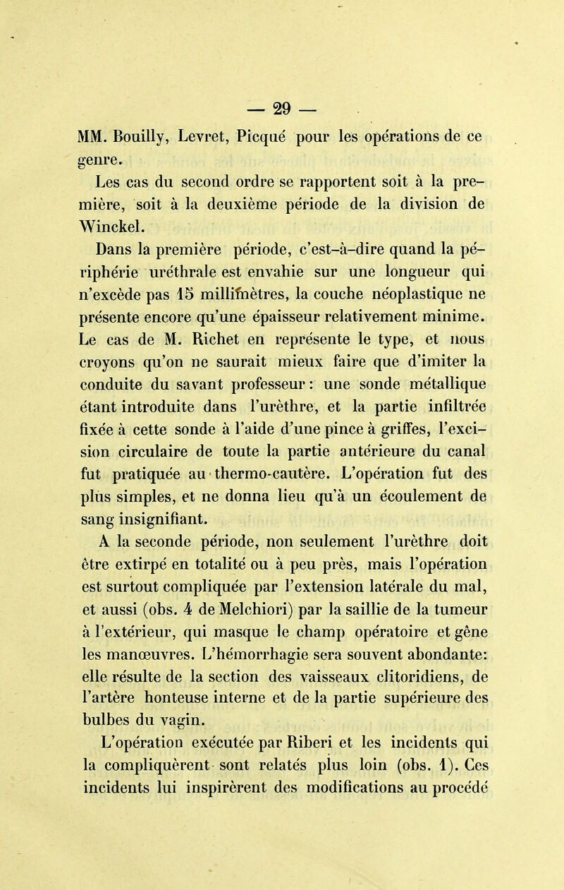 MM. Bouilly, Levret, Picqiié pour les opérations de ce genre. Les cas du second ordre se rapportent soit à la pre- mière, soit à la deuxième période de la division de Winckel. Dans la première période, c'est-à-dire quand la pé- riphérie uréthrale est envahie sur une longueur qui n'excède pas 15 milliftiètres, la couche néoplastique ne présente encore qu'une épaisseur relativement minime. Le cas de M. Richet en représente le type, et nous croyons qu'on ne saurait mieux faire que d'imiter la conduite du savant professeur: une sonde métallique étant introduite dans l'urèthre, et la partie infiltrée fixée à cette sonde à l'aide d'une pince à griffes, l'exci- sion circulaire de toute la partie antérieure du canal fut pratiquée au thermo-cautère. L'opération fut des plus simples, et ne donna lieu qu'à un écoulement de sang insignifiant. A la seconde période, non seulement l'urèthre doit être extirpé en totalité ou à peu près, mais l'opération est surtout compliquée par l'extension latérale du mal, et aussi (obs. 4 de Melchiori) par la saillie de la tumeur à l'extérieur, qui masque le champ opératoire et gêne les manœuvres. L'hémorrhagie sera souvent abondante: elle résulte de la section des vaisseaux clitoridiens, de l'artère honteuse interne et de la partie supérieure des bulbes du vagin. L'opération exécutée par Riberi et les incidents qui la compliquèrent sont relatés plus loin (obs. 1). Ces incidents lui inspirèrent des modifications au procédé