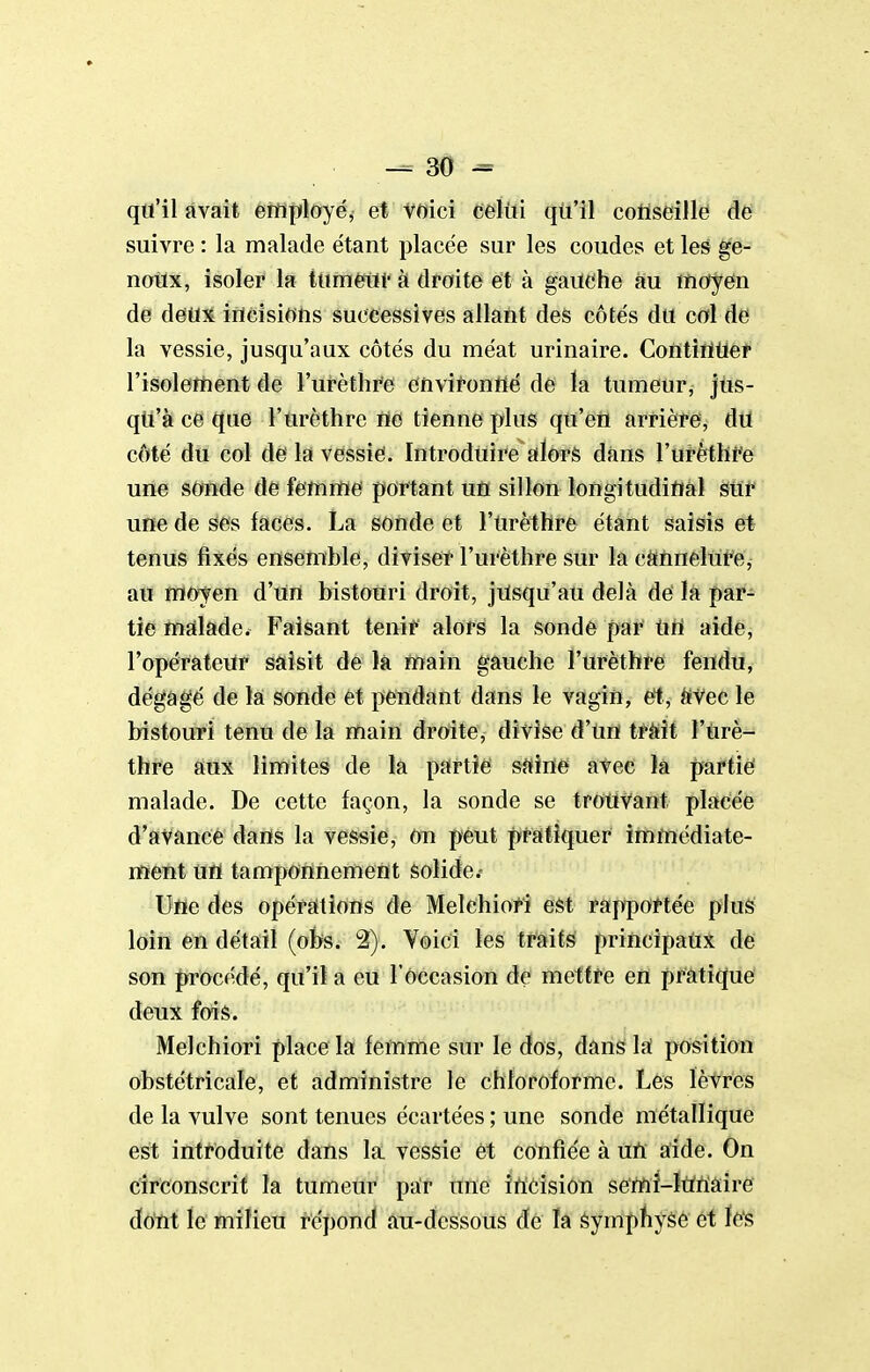 qu'il avait ettiployé, et voici celiii qii'il conseille de suivre : la malade étant placée sur les coudes et les ge- notix, isoler la tum^i- à droite et à gaUChe au moyen de Aëti% ifldsiotis successives allant des côtés du col de la vessie, jusqu'aux côtés du méat urinaire. ContîrtUer l'isolement de l'urèthi'e envii-ontté de ïa tumeur, jus- qu'à ce que l'urèthre ne tienne plus qu'en arrière, dU côté du col de la vessie. Introduire alors dans l'urèthre une sonde de femme portant un sillon longitudiual sur une de ses faces. La sonde et l'urèthre étant saisis et tenus fixés ensemble, diviseï* l'urèthre sur la càïinelut'e, au moyen d'un bistouri droit, jusqu'au delà de la par- tie malade. Faisant tenii* alors la sonde par UU aide, l'opérateur saisit de la main gauche l'urèthre fendu, dégagé de la sonde et pendant dans le vagin, et, i*vec le bistouri tenu de là iftaiti droite, divise d'un tràit l'urè- thre aux limites de la partie sUÏTte atee k partie malade. De cette façon, la sonde se trouvant placée d'avancé dans la vessie, on peut praitîquer immédiate- ment uïï tamponnement solide.- Ufle des opérations de Melehiot-Î est rappoftée plus loin en détail [ohs. 2). Voici les traits principaux de son Jn-océdé, qu'il a eu F occasion de mettre en pratique deux fois. Melchiori place la femme sur le dos, dans Ifï pfOsition obstétricale, et administre le chloroforme. Les lèvres de la vulve sont tenues écartées ; une sonde métallique est introduite dans la vessie et confiée à uU aide. On circonscrit la tumeur par une irtcision se'rtiî-ÏUUÉtire do'nt le milieu répond au-dessous de ïa Symphyse et les