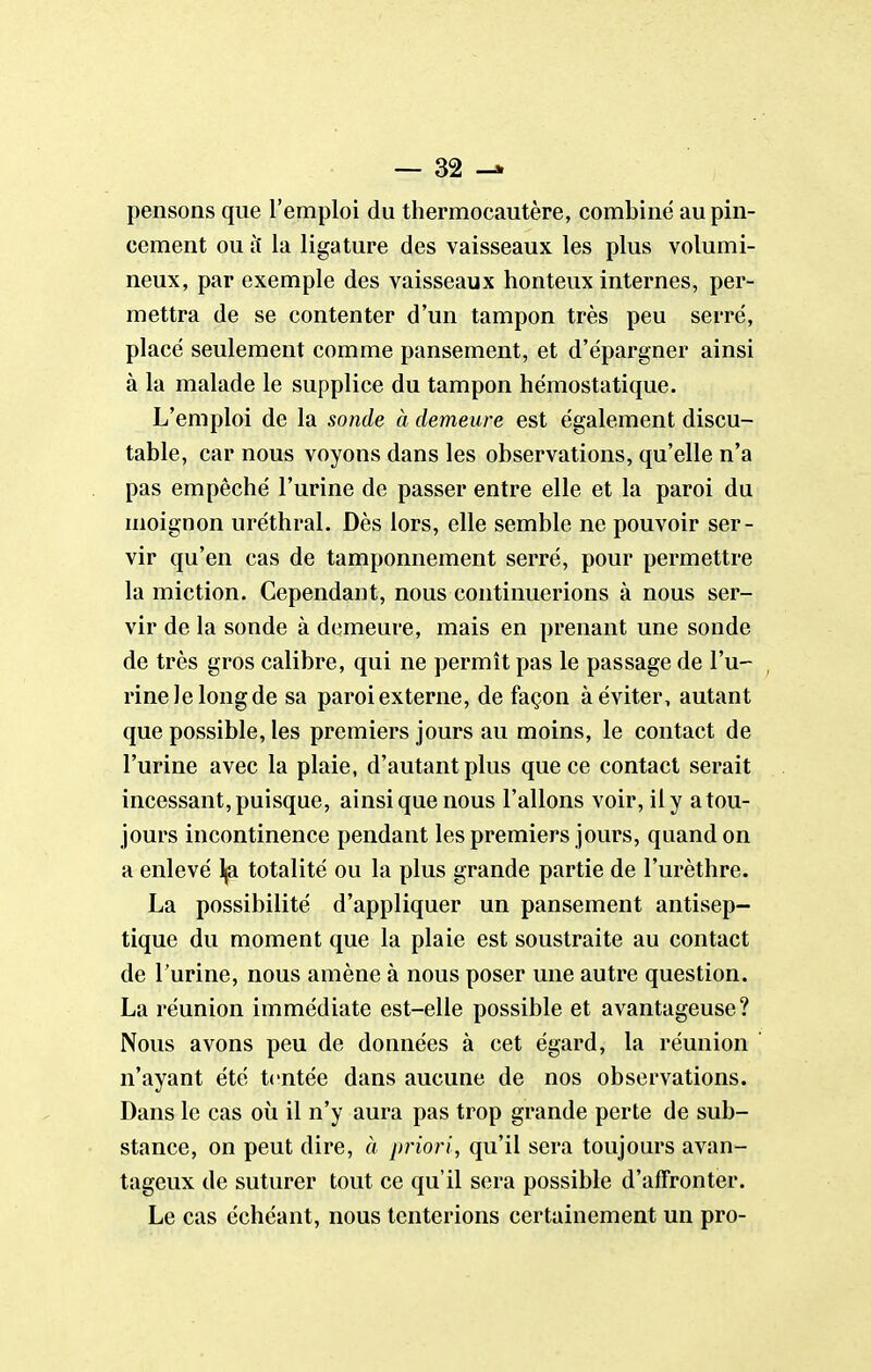 pensons que l'emploi du thermocautère, combiné au pin- cement ou ît la ligature des vaisseaux les plus volumi- neux, par exemple des vaisseaux honteux internes, per- mettra de se contenter d'un tampon très peu serré, placé seulement comme pansement, et d'épargner ainsi à la malade le supplice du tampon hémostatique. L'emploi de la sonde à demeure est également discu- table, car nous voyons dans les observations, qu'elle n'a pas empêché l'urine de passer entre elle et la paroi du moignon uréthral. Dès lors, elle semble ne pouvoir ser- vir qu'en cas de tamponnement serré, pour permettre la miction. Cependant, nous continuerions à nous ser- vir de la sonde à demeure, mais en prenant une sonde de très gros calibre, qui ne permît pas le passage de l'u- rine le long de sa paroi externe, de façon à éviter, autant que possible, les premiers jours au moins, le contact de l'urine avec la plaie, d'autant plus que ce contact serait incessant, puisque, ainsi que nous Talions voir, il y a tou- jours incontinence pendant les premiers jours, quand on a enlevé l|a totalité ou la plus grande partie de l'urèthre. La possibilité d'appliquer un pansement antisep- tique du moment que la plaie est soustraite au contact de l'urine, nous amène à nous poser une autre question. La réunion immédiate est-elle possible et avantageuse? Nous avons peu de données à cet égard, la réunion n'ayant été tentée dans aucune de nos observations. Dans le cas où il n'y aura pas trop grande perte de sub- stance, on peut dire, à priori, qu'il sera toujours avan- tageux de suturer tout ce qu'il sera possible d'affronter. Le cas échéant, nous tenterions certainement un pro-