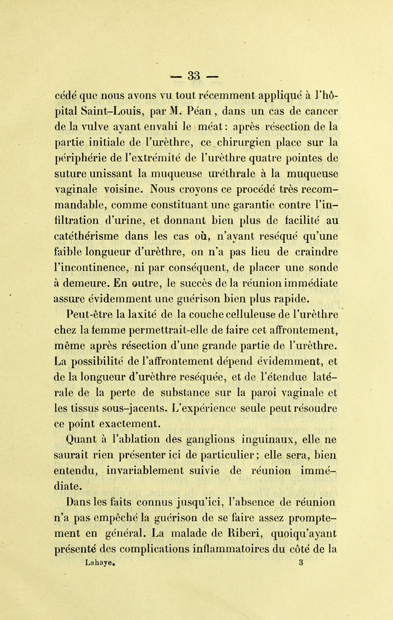 cédé que nous avons vu tout récemment applique à l'hô- pital Saint-Louis, par M. Péan, dans un cas de cancer de la vulve ayant envahi le méat : après résection de la partie initiale de l'urèthre, ce chirurgien place sur la périphérie de l'extrémité de l'urèthre quatre pointes de suture unissant la muqueuse uréthrale à la muqueuse vaginale voisine. Nous croyons ce procédé très recom- mandable, comme constituant une garantie contre l'in- filtration d'urine, et donnant bien plus de facilité au catéthérisme dans les cas où, n'ayant réséqué qu'une faible longueur d'urèthre, on n'a pas lieu de craindre l'incontinence, ni par conséquent, de placer une sonde à demeure. En outre, le succès delà réunion immédiate assure évidemment une guérison bien plus rapide. Peut-être la laxité de la couche celluleuse de l'urèthre chez la femme permettrait-elle de faire cet affrontement, même après résection d'une grande partie de l'urèthre. La possibilité de l'affrontement dépend évidemment, et de la longueur d'urèthre réséquée, et de l'étendue laté- rale de la perte de substance sur la paroi vaginale et les tissus sous-jacents. L'expérience seule peut résoudre ce point exactement. Quant à l'ablation des ganglions inguinaux, elle ne saurait rien présenter ici de particulier; elle sera, bien entendu, invariablement suivie de réunion immé- diate. Dans les faits connus jusqu'ici, l'absence de réunion n'a pas empêché la guérison de se faire assez prompte- ment en général. La malade de Riberi, quoiqu'ayant présenté des complications inflammatoires du côté de la Lahaye, 3