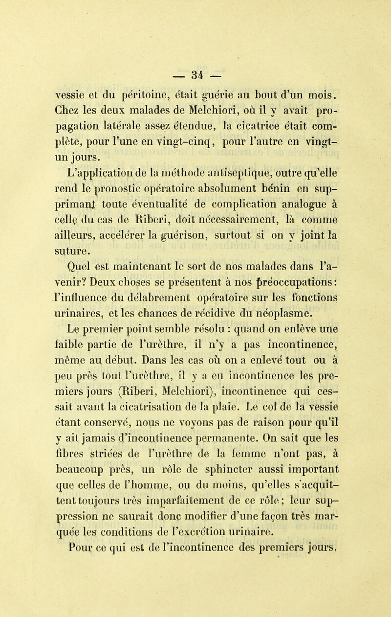 vessie et du péritoine, était guérie au bout d'un mois. Chez les deux malades de Melchiori, où il y avait pro- pagation latérale assez étendue, la cicatrice était com- plète, pour l'une en vingt-cinq, pour l'autre en vingt- un jours. L'application de la méthode antiseptique, outre qu'elle rend le pronostic opératoire absolument bénin en sup- primant toute éventualité de complication analogue à cellç du cas de Riberi, doit nécessairement, là comme ailleurs, accélérer la guérison, surtout si on y joint la suture. Quel est maintenant le sort de nos malades dans l'a- venir? Deux choses se présentent à nos {jréoccupations : l'influence du délabrement opératoire sur les fonctions urinaires, et les chances de récidive du néoplasme. Le premier point semble résolu : quand on enlève une faible partie de l'urèthre, il n'y a pas incontinence, même au début. Dans les cas où on a enlevé tout ou à peu près tout l'urèthre, il y a eu incontinence les pre- miers jours (Riberi, Melchiori), incontinence qui ces- sait avant la cicatrisation de la plaie. Le col de la vessie étant conservé, nous ne voyons pas de raison pour qu'il y ait jamais d'incontinence permanente. On sait que les fibres striées de l'urèthre de la femme n'ont pas, à beaucoup près, un rôle de sphincter aussi important que celles de l'homme, ou du moins, qu'elles s'acquit- tent toujours très imparfaitement de ce rôle; leur sup- pression ne saurait donc modifier d'une façon très mar- quée les conditions de l'excrétion urinaire. Pour ce qui est de Fincontinence des premiers jours,