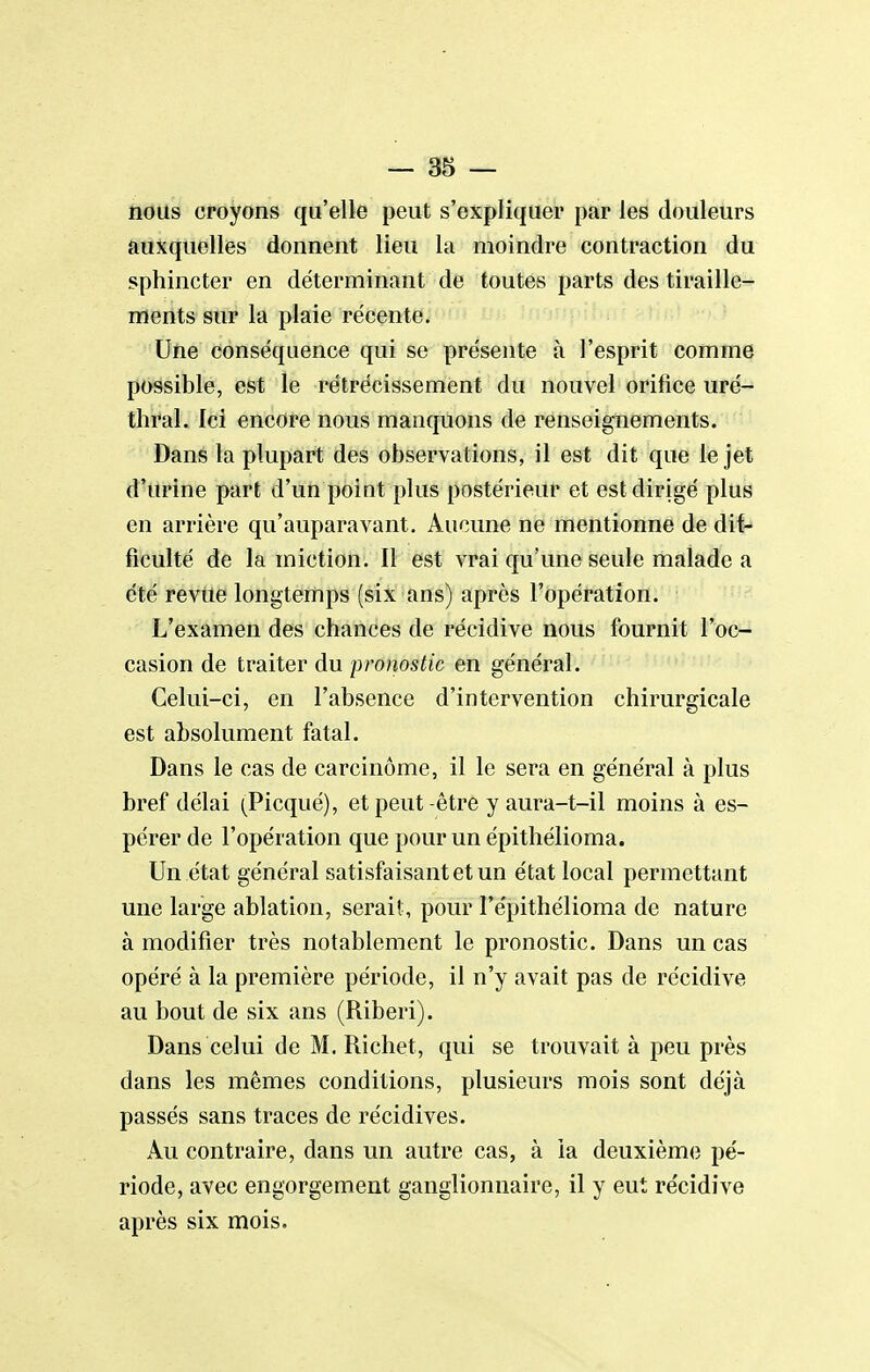 nous croyons qu'elle peut s'expliquer par les douleurs auxquelles donnent lieu la moindre contraction du sphincter en déterminant de toutes parts des tiraille- ments sur la plaie récente. Une conséquence qui se présente à l'esprit comme possible, est le rétrécissement du nouvel orifice uré- thral. Ici encore nous manquons de renseignements. Dans la plupart des observations, il est dit que le jet d'urine part d'un point plus postérieur et est dirigé plus en arrière qu'auparavant. Aucune ne mentionne de dif- ficulté de la miction. Il est vrai qu'une seule malade a été revue longtemps (six ans) après l'opération. L'examen des chances de récidive nous fournit l'oc- casion de traiter du pronostic en général. Celui-ci, en l'absence d'intervention chirurgicale est absolument fatal. Dans le cas de carcinome, il le sera en général à plus bref délai (Picqué), et peut-être y aura-t-il moins à es- pérer de l'opération que pour un épithélioma. Un état général satisfaisant et un état local permettant une large ablation, serait , pour l'épithélioma de nature à modifier très notablement le pronostic. Dans un cas opéré à la première période, il n'y avait pas de récidive au bout de six ans (Riberi). Dans celui de M. Richet, qui se trouvait à peu près dans les mêmes conditions, plusieurs mois sont déjà passés sans traces de récidives. Au contraire, dans un autre cas, à la deuxième pé- riode, avec engorgement ganglionnaire, il y eut récidive après six mois.