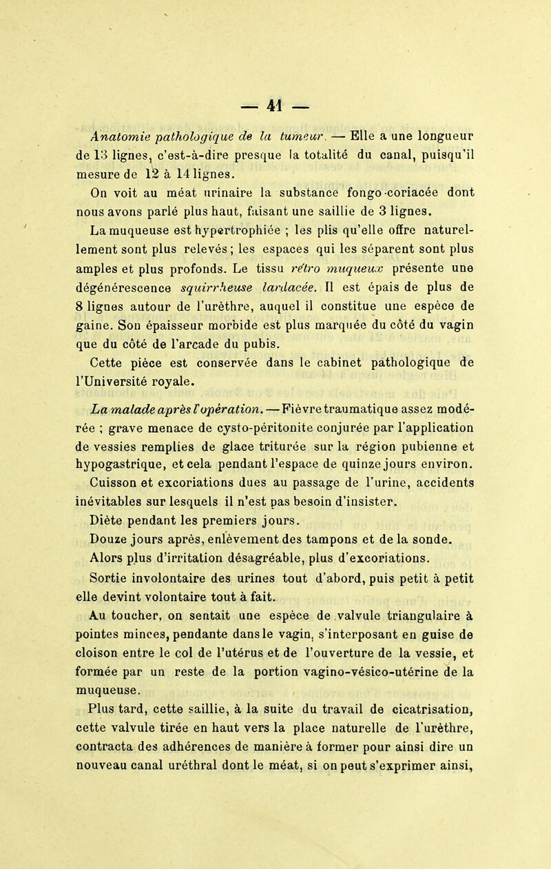 Anatomie pathologique de la tumeur. — Elle a une longueur de 13 lignes, c'est-à-dire presque la totalité du canal, puisqu'il mesure de 1^ à 14 lignes. On voit au méat urinaire la substance fongo coriacée dont nous avons parlé plus haut, faisant une saillie de 3 lignes. La muqueuse est hypertrophiée ; les plis qu'elle offre naturel- lement sont plus relevés; les espaces qui les séparent sont plus amples et plus profonds. Le tissu re'tro miiqueux présente une dégénérescence squirrheuse lardaeée. Il est épais de plus de 8 lignes autour de l'urèthre, auquel il constitue une espèce de gaine. Son épaisseur morbide est plus marquée du côté du vagin que du côté de l'arcade du pubis. Cette pièce est conservée dans le cabinet pathologique de l'Université royale. La malade après Vopération. — Fièvre traumatique assez modé- rée ; grave menace de cysto-péritonite conjurée par l'application de vessies remplies de glace triturée sur la région pubienne et hypogastrique, et cela pendant l'espace de quinze jours environ. Cuisson et excoriations dues au passage de l'urine, accidents inévitables sur lesquels il n'est pas besoin d'insister. Diète pendant les premiers jours. Douze jours après, enlèvement des tampons et de la sonde. Alors plus d'irritation désagréable, plus d'excoriations. Sortie involontaire des urines tout d'abord, puis petit à petit elle devint volontaire tout à fait. A.U toucher, on sentait une espèce de valvule triangulaire à pointes minces, pendante dans le vagin, s'interposant en guise de cloison entre le col de l'utérus et de l'ouverture de la vessie, et formée par un reste de la portion vagino-vésico-utérine de la muqueuse. Plus tard, cette saillie, à la suite du travail de cicatrisation, cette valvule tirée en haut vers la place naturelle de l'urèthre, contracta des adhérences de manière à former pour ainsi dire un nouveau canal uréthral dont le méat, si on peut s'exprimer ainsi,
