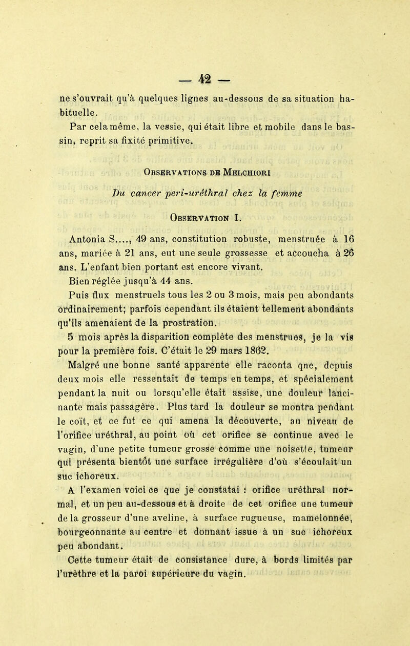 ne s'ouvrait qu'à quelques lignes au-dessous de sa situation ha- bituelle. Par cela même, la vessie, qui était libre et mobile dans le bas- sin, reprit sa fixité primitive. Observations de Melchiori Du cancer per'i-uréthral chez la femme Observation I. Antonia S...., 49 ans, constitution robuste, menstruée à 16 ans, mariée à 21 ans, eut une seule grossesse et accoucha à 26 ans. L'enfant bien portant est encore vivant. Bien réglée jusqu'à 44 ans. Puis flux menstruels tous les 2 ou 3 mois, mais peu abondants ordinairement; parfois cependant ils étaient tellement abondants qu'ils amenaient de la prostration. 5 mois après la disparition complète des menstrues, je la vis pour la première fois. C'était le 29 mars 1862. Malgré une bonne santé apparente elle raconta qne, depuis deux mois elle ressentait de temps en temps, et spécialement pendant la nuit ou lorsqu'elle était assise, une douleur lanci- nante mais passagère. Plus tard la douleur se montra pendant le coït, et ce fut ce qui amena la découverte, au niveau de l'orifice uréthral, au point où cet orifice se continue avec le vagin, d'une petite tumeur grosse comme une noisetle, tumeur qui présenta bientôt une surface irrégulière d'où s'écoulait un suc ichoreux. A l'examen voici ce que je constatai : orifice uréthral nor- mal, et un peu au-dessous et à droite de cet orifice une tumeur de la grosseur d'une aveline, à surface rugueu.se, mamelonnée, bourgeonnante au centre et donnant issue à un suc ichoreux peu abondant. Cette tumeur était de consistance dure, à bords limités par l'urèthre et la paroi supérieure du vagin.