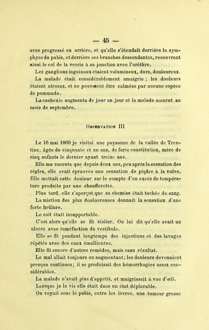 avec progressé en arrière, et qu'elle s'étendait derrière la sym- physe du pubis, et derrière ses branches descendantes, recouvrant ainsi le col de la vessie à sa jonction avec l'urèthre. Les ganglions inguinaux étaient volumineux, durs, douloureux. La malade était considérablement amaigrie ; les douleurs étaient atroces, et ne pouvaient être calmées par aucune espèce de pommade. La cachexie augmenta de jour en jour et la malade mourut au mois de septembre. Observation III Le 16 mai 1869 je visitai une paysanne de la vallée de Tren- tine, âgée de cinquante et un ans, de forte constitution, mère de cinq enfants le dernier ayant treize ans. Elle me raconta que depuis deux ans, peu après la cessation des règles, elle avait éprouvée une sensation de piqûre à la vulve. Elle mettait cette douleur sur le compte d'un excès de tempéra- ture produite par une chaufferette. Plus tard, elle s'aperçut que sa chemise était tachée de sang. La miction des plus douloureuses donnait la sensation d'une forte brûlure. Le coït était insupportable. C'est alors qu'elle se fit visiter. On lui dit qu'elle avait un ulcère avec tuméfaction du vestibule. Elle se fit pendant longtemps des injections et des lavages répétés avec des eaux émollientes. Elle fit encore d'autres remèdes, mais sans résultat. Le mal allait toujours en augmentant; les douleurs devenaient presque continues; il se produisait des hémorrhagies assez con- sidérables. La malade n'avait plus d'appétit, et maigrissait à vue d'œil. Lorsque je la vis elle était dans un état déplorable. On voyait sous le pubis, entre les lèvres, une tumeur grosse