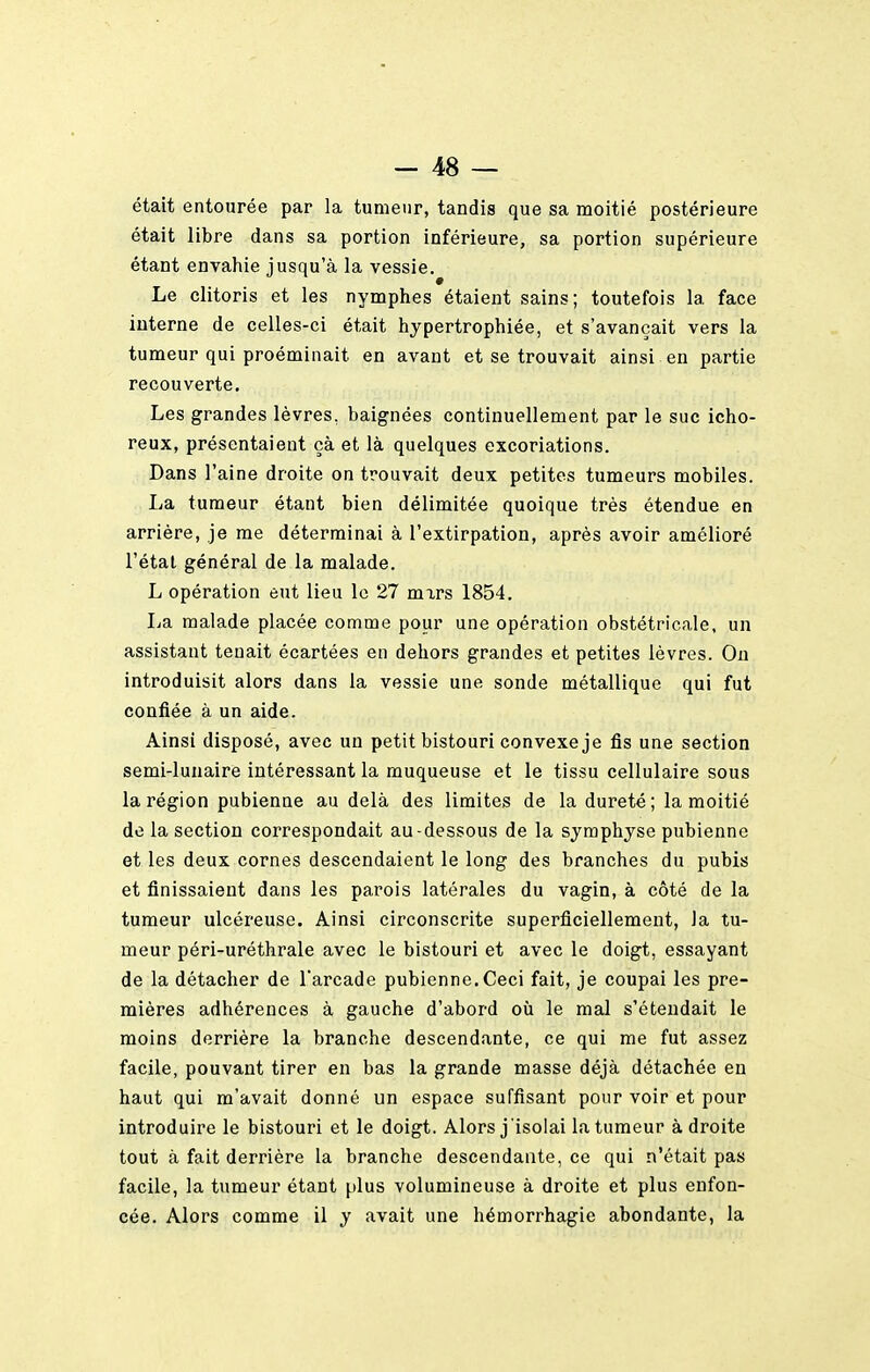 était entourée par la tumeur, tandis que sa moitié postérieure était libre dans sa portion inférieure, sa portion supérieure étant envahie jusqu'à la vessie. Le clitoris et les nymphes étaient sains; toutefois la face interne de celles-ci était hypertrophiée, et s'avançait vers la tumeur qui proéminait en avant et se trouvait ainsi en partie recouverte. Les grandes lèvres, baignées continuellement par le suc icho- reux, présentaient çà et là quelques excoriations. Dans l'aine droite on trouvait deux petites tumeurs mobiles. La tumeur étant bien délimitée quoique très étendue en arrière, je me déterminai à l'extirpation, après avoir amélioré l'étal général de la malade. L opération eut lieu le 27 mxrs 1854. La malade placée comme pour une opération obstétricale, un assistant tenait écartées en dehors grandes et petites lèvres. On introduisit alors dans la vessie une sonde métallique qui fut confiée à un aide. Ainsi disposé, avec un petit bistouri convexe je fis une section semi-lunaire intéressant la muqueuse et le tissu cellulaire sous la région pubienne au delà des limites de la dureté; la moitié de la section correspondait au-dessous de la symphyse pubienne et les deux cornes descendaient le long des branches du pubis et finissaient dans les parois latérales du vagin, à côté de la tumeur ulcéreuse. Ainsi circonscrite superficiellement, la tu- meur péri-uréthrale avec le bistouri et avec le doigt, essayant de la détacher de l'arcade pubienne. Ceci fait, je coupai les pre- mières adhérences à gauche d'abord où le mal s'étendait le moins derrière la branche descendante, ce qui me fut assez facile, pouvant tirer en bas la grande masse déjà détachée en haut qui m'avait donné un espace suffisant pour voir et pour introduire le bistouri et le doigt. Alors j 'isolai la tumeur à droite tout à fait derrière la branche descendante, ce qui n'était pas facile, la tumeur étant plus volumineuse à droite et plus enfon- cée. Alors comme il y avait une hémorrhagie abondante, la