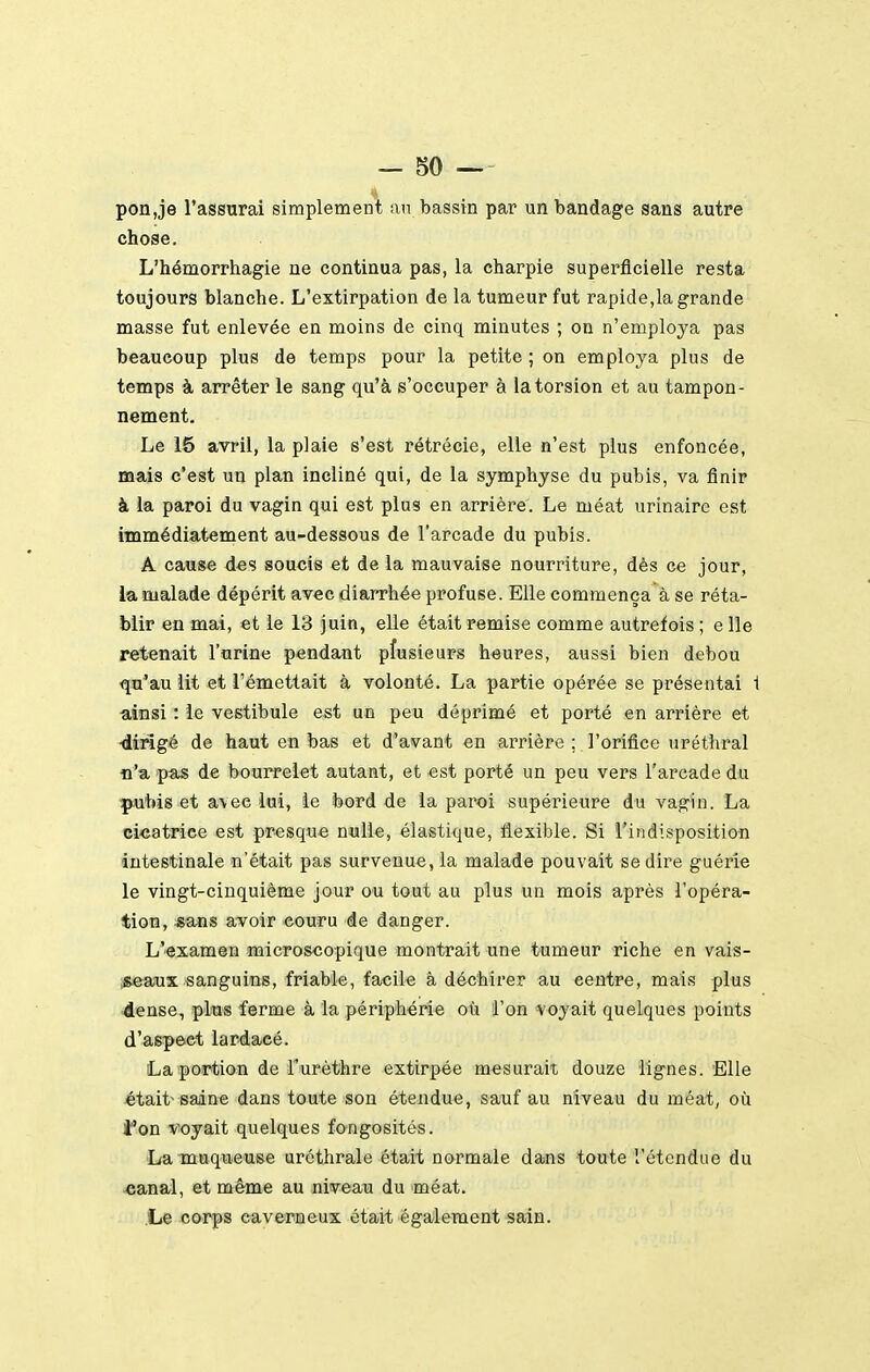 pon,je l'assurai simplement an bassin par un bandage sans autre chose. L'hémorrhagie ne continua pas, la charpie superficielle resta toujours blanche. L'extirpation de la tumeur fut rapide,la grande masse fut enlevée en moins de cinq minutes ; on n'employa pas beaucoup plus de temps pour la petite ; on employa plus de temps à arrêter le sang qu'à s'occuper à la torsion et au tampon- nement. Le 15 avril, la plaie s'est rétrécie, elle n'est plus enfoncée, mais c'est un plan incliné qui, de la symphyse du pubis, va finir à la paroi du vagin qui est plus en arrière. Le méat urinaire est immédiatement au-dessous de l'arcade du pubis. A cause des soucis et de la mauvaise nourriture, dès ce jour, la malade dépérit avec diarrhée profuse. Elle commença à se réta- blir en mai, et le 13 juin, elle était remise comme autrefois ; e lie retenait l'urine pendant plusieurs heures, aussi bien debou qu'au lit et l'émettait à volonté. La partie opérée se présentai 1 ainsi : le vestibule est un peu déprimé et porté en arrière et •dirigé de haut en bas et d'avant en arrière ; l'orifice uréthral o'a pas de bouireiet autant, et est porté un peu vers l'arcade du pubis et avec lui, le bord de la paroi supérieure du vagin. La cicatrice est presque nulle, élasti<iue, flexible. Si l'indisposition intestinale n'était pas survenue, la malade pouvait se dire guérie le vingt-cinquième jour ou tout au plus un mois après l'opéra- tion, s^s avoir couru de danger. L'examen microscopique montrait une tumeur riche en vais- iise-aux sanguins, friable, facil-e à déchirer au centre, mais plus dense, plus ferme à la périphérie où l'on voyait quelques points d'aspect lardacé. La portion de Turèthre extirpée mesurait douze lignes. Elle était-saine dans toute son étendue, sauf au niveau du méat, où fon voyait quelques fongosités. La muqueuse urcthrale était normale dans toute l'étendue du -canal, et même au aweaM du méat. Le corps caverneux était également sain.