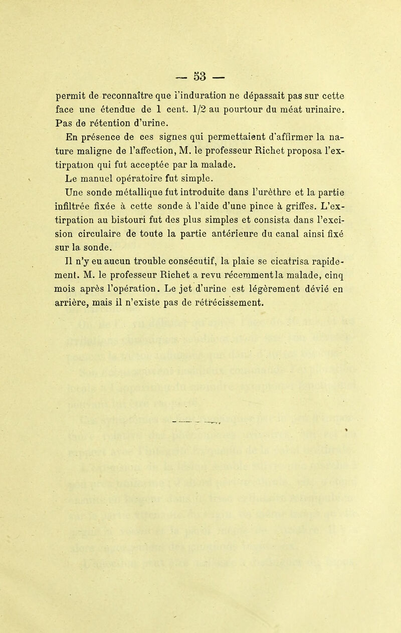 permit de reconnaître que l'induration ne dépassait pas sur cette face une étendue de 1 cent. 1/2 au pourtour du méat urinaire. Pas de rétention d'urine. En présence de ces signes qui permettaient d'affirmer la na- ture maligne de l'affection, M. le professeur Richet proposa l'ex- tirpation qui fut acceptée par la malade. Le manuel opératoire fut simple. Une sonde métallique fut introduite dans l'urèthre et la partie infiltrée fixée à cette sonde à l'aide d'une pince à griâes. L'ex- tirpation au bistouri fut des plus simples et consista dans l'exci- sion circulaire de toute la partie antérieure du canal ainsi fixé sur la sonde. Il n'y eu aucun trouble consécutif, la plaie se cicatrisa rapide- ment. M. le professeur Richet a revu réceramentla malade, cinq mois après l'opération. Le jet d'urine est légèrement dévié en arrière, mais il n'existe pas de rétr-écissement.