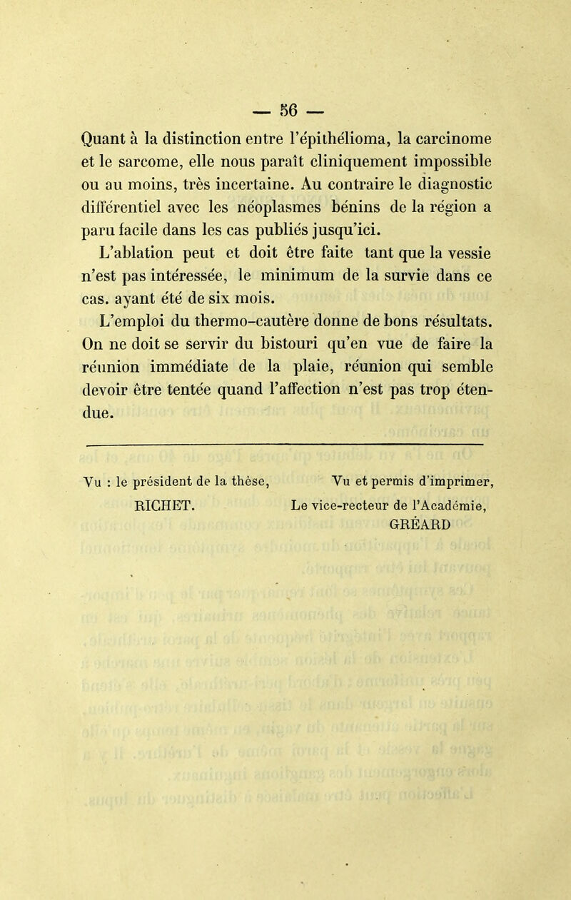 Quant à la distinction entre l'épiihélioma, la carcinome et le sarcome, elle nous paraît cliniquement impossible ou au moins, très incertaine. Au contraire le diagnostic différentiel avec les néoplasmes bénins de la région a paru facile dans les cas publiés jusqu'ici. L'ablation peut et doit être faite tant que la vessie n'est pas intéressée, le minimum de la survie dans ce cas. ayant été de six mois. L'emploi du thermo-cautère donne de bons résultats. On ne doit se servir du bistouri qu'en vue de faire la réunion immédiate de la plaie, réunion qui semble devoir être tentée quand l'affection n'est pas trop éten- due. Vu : le président de la thèse, Vu et permis d'imprimer, RIGHET. Le vice-recteur de l'Académie, GRÉARD
