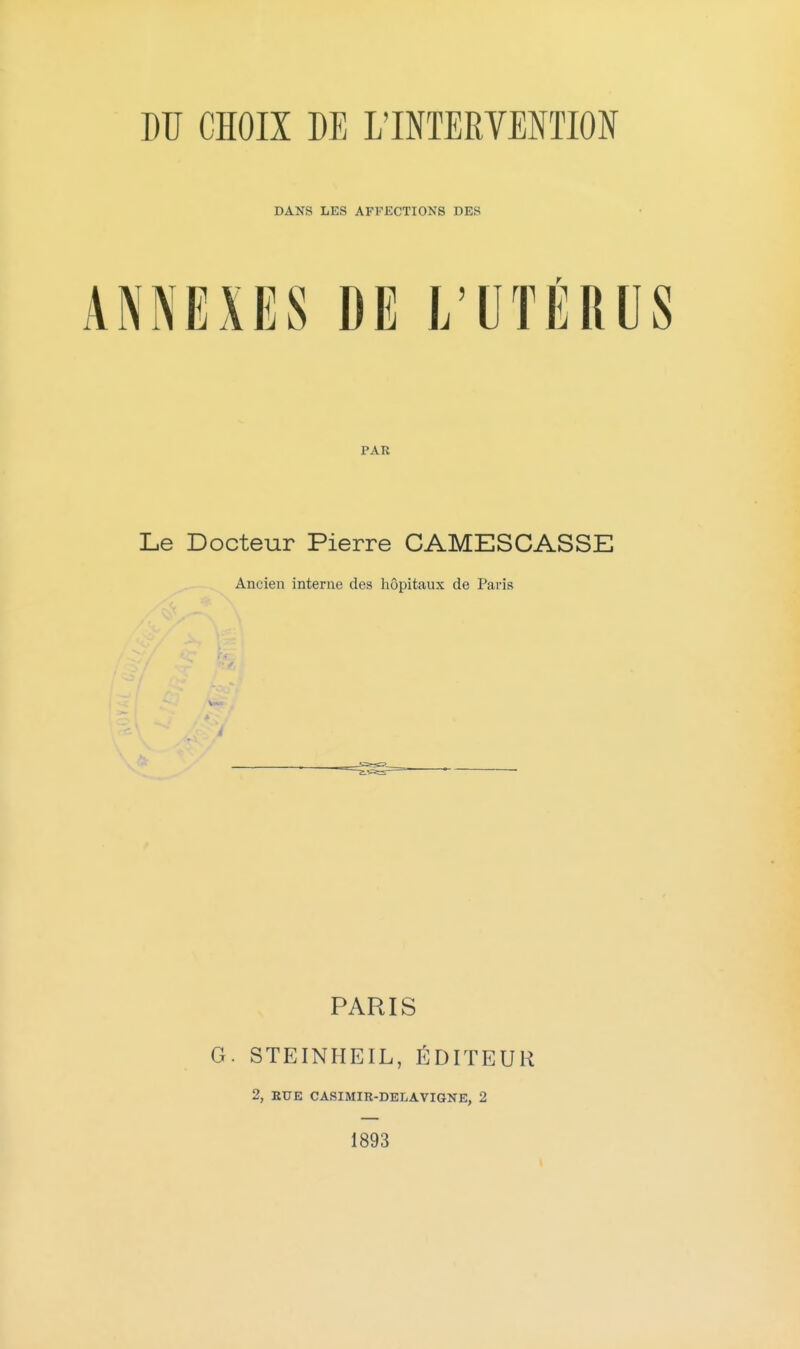 DANS LES AFFECTIONS DES ANNEXES DE L'UTÉRUS PAR Le Docteur Pierre CAMESCASSE Ancien interne des hôpitaux de Paris PARIS G. STEINHEIL, ÉDITEUR 2, EUE CASIMIR-DELAVIGNE, 2 1893