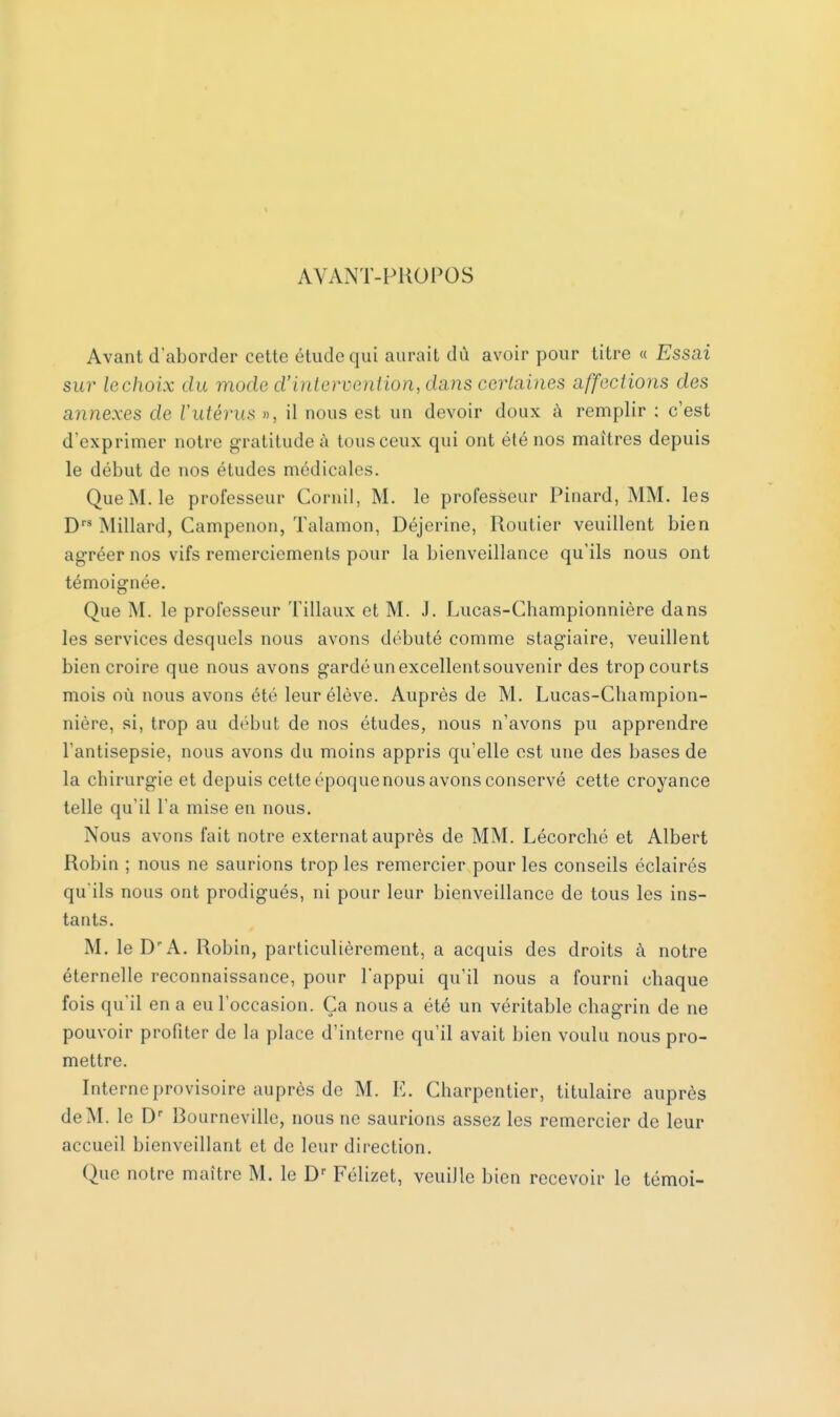 AVANT-PROPOS Avant d'aborder cette étude qui aurait dû avoir pour titre « Essai sur lechoix du mode d'intervention, dms certaines affections des annexes de l'utérus », il nous est un devoir doux à remplir ; c'est d'exprimer notre gratitude à tousceux qui ont été nos maîtres depuis le début de nos études médicales. Que M. le professeur Corail, M. le professeur Pinard, MM. les Drs Millard, Campenon, Talamon, Déjerine, Routier veuillent bien agréer nos vifs remerciements pour la bienveillance qu'ils nous ont témoignée. Que M. le professeur 'Filiaux et M. J. Lucas-Championnière dans les services desquels nous avons débuté comme stagiaire, veuillent bien croire que nous avons gardéunexcellentsouvenir des tropcourts mois où nous avons été leur élève. Auprès de M. Lucas-Champion- nière, si, trop au début de nos études, nous n'avons pu apprendre l'antisepsie, nous avons du moins appris qu'elle est une des bases de la chirurgie et depuis cette époque nous avons conservé cette croyance telle qu'il l'a mise en nous. Nous avons fait notre externat auprès de MM. Lécorché et Albert Robin ; nous ne saurions trop les remercier pour les conseils éclairés qu'ils nous ont prodigués, ni pour leur bienveillance de tous les ins- tants. M. le D'A. Robin, particulièrement, a acquis des droits à notre éternelle reconnaissance, pour l'appui qu'il nous a fourni chaque fois qu'il en a eu l'occasion. Ça nous a été un véritable chagrin de ne pouvoir profiter de la place d'interne qu'il avait bien voulu nous pro- mettre. Interne provisoire auprès de M. E. Charpentier, titulaire auprès de M. le Dr Bournevillc, nous ne saurions assez les remercier de leur accueil bienveillant et de leur direction. Que notre maître M. le Dr Félizet, veuille bien recevoir le témoi-