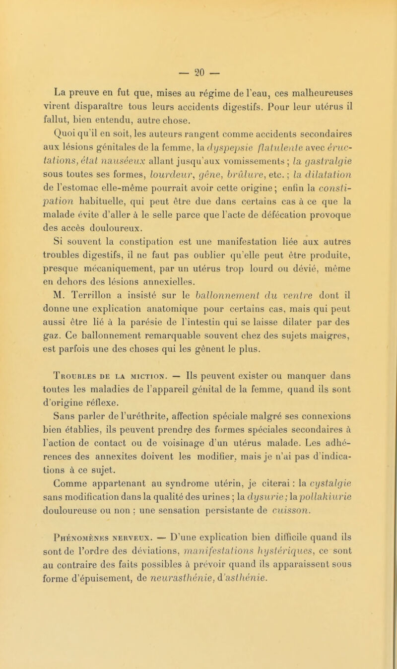 La preuve en fut que, mises au régime de l'eau, ces malheureuses virent disparaître tous leurs accidents digestifs. Pour leur utérus il fallut, bien entendu, autre chose. Quoi qu'il en soit, les auteurs rangent comme accidents secondaires aux lésions génitales de la femme, la dyspepsie flatulente avec éruc- tations, état nauséeux allant jusqu'aux vomissements; la gastralgie sous toutes ses formes, lourdeur, gêne, brûlure, etc. ; la dilatation de l'estomac elle-même pourrait avoir cette origine; enfin la consti- pation habituelle, qui peut être due dans certains cas à ce que la malade évite d'aller à le selle parce que l'acte de défécation provoque des accès douloureux. Si souvent la constipation est une manifestation liée aux autres troubles digestifs, il ne faut pas oublier qu'elle peut être produite, presque mécaniquement, par un utérus trop lourd ou dévié, même en dehors des lésions annexielles. M. Terrillon a insisté sur le ballonnement du rentre dont il donne une explication anatomique pour certains cas, mais qui peut aussi être lié à la parésie de l'intestin qui se laisse dilater par des gaz. Ce ballonnement remarquable souvent chez des sujets maigres, est parfois une des choses qui les gênent le plus. Troubles de la miction. — Ils peuvent exister ou manquer dans toutes les maladies de l'appareil génital de la femme, quand ils sont d'origine réflexe. Sans parler de l'uréthrite, affection spéciale malgré ses connexions bien établies, ils peuvent prendre des formes spéciales secondaires à l'action de contact ou de voisinage d'un utérus malade. Les adhé- rences des annexites doivent les modifier, mais je n'ai pas d'indica- tions à ce sujet. Comme appartenant au syndrome utérin, je citerai: la cystalgie sans modification dans la qualité des urines ; la dysurie ; lapollakiurie douloureuse ou non ; une sensation persistante de cuisson. Phénomènes nerveux. — D'une explication bien difficile quand ils sont de l'ordre des déviations, manifestations hystériques, ce sont au contraire des faits possibles à prévoir quand ils apparaissent sous forme d'épuisement, de neurasthénie, d'asthénie.