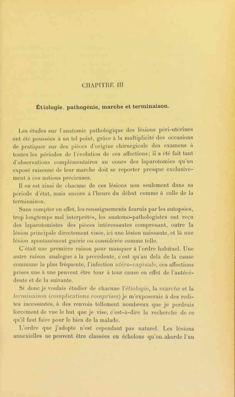 CHAPITRE III Étiologie. pathogénie, marche et terminaison. Les études sur l'anatomie pathologique des lésions péri-utérines ont été poussées à un tel point, grâce à la multiplicité des occasions de pratiquer sur des pièces d'origine chirurgicale des examens à toutes les périodes de l'évolution de ces affections; il a été fait tant d'observations complémentaires au cours des laparotomies qu'un exposé raisonné de leur marche doit se reporter presque exclusive- ment à ces notions précieuses. Il en est ainsi de chacune de ces lésions non seulement dans sa période d'état, mais encore à l'heure du début comme à celle de la terminaison. Sans compter en effet, les renseignements fournis par les autopsies, trop longtemps mal interprétés, les anatomo-pathologistes ont reçu des laparotomistes des pièces intéressantes comprenant, outre la lésion principale directement visée, ici une lésion naissante, et là une lésion spontanément guérie ou considérée comme telle. C'était une première raison pour manquer à l'ordre habituel. Une autre raison analogue à la précédente, c'est qu'au delà de la cause commune la plus fréquente, l'infection utéro-V&gin&le, ces affections prises une à une peuvent être tour à tour cause ou effet de l'antécé- dente et de la suivante. Si donc je voulais étudier de chacune Yétiologie, la marc/ie et la terminaison (complications comprises) je m'exposerais à des redi- tes incessantes, à des renvois tellement nombreux que je perdrais forcement de vue le but que je vise, c'est-à-dire la recherche de ce qu'il faut faire pour le bien de la malade. L'ordre que j'adopte n'est cependant pas naturel. Les lésions annexielles ne peuvent être classées en échelons qu'on aborde l'un