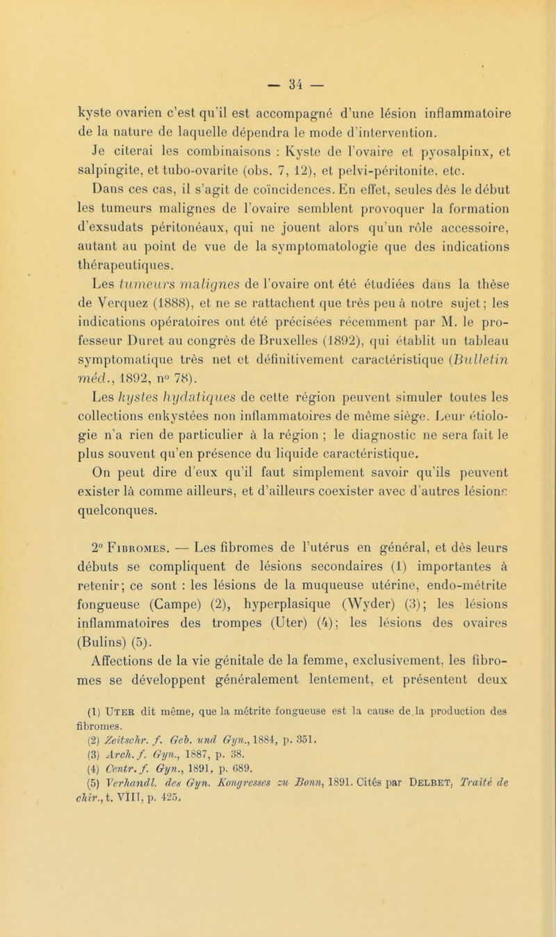 kyste ovarien c'est qu'il est accompagné d'une lésion inflammatoire de la nature de laquelle dépendra le mode d'intervention. Je citerai les combinaisons : Kyste de l'ovaire et pyosalpinx, et salpingite, et tubo-ovarite (obs. 7, 12), et pelvi-péritonite. etc. Dans ces cas, il s'agit de coïncidences. En effet, seules dès le début les tumeurs malignes de l'ovaire semblent provoquer la formation d'exsudats péritonéaux, qui ne jouent alors qu'un rôle accessoire, autant au point de vue de la symptomatologie que des indications thérapeutiques. Les tumeurs malignes de l'ovaire ont été étudiées dans la thèse de Verquez (1888), et ne se rattachent que très peu à notre sujet ; les indications opératoires ont été précisées récemment par M. le pro- fesseur Duret au congrès de Bruxelles (1892), qui établit un tableau symptomatique très net et définitivement caractéristique {Bulletin méd., 1892, n° 78). Les kystes hydatiques de cette région peuvent simuler toutes les collections enkystées non inflammatoires de même siège. Leur étiolo- gie n'a rien de particulier à la région ; le diagnostic ne sera fait le plus souvent qu'en présence du liquide caractéristique. On peut dire d'eux qu'il faut simplement savoir qu'ils peuvent exister là comme ailleurs, et d'ailleurs coexister avec d'autres lésionr: quelconques. 2° Fibromes. — Les fibromes de l'utérus en général, et dès leurs débuts se compliquent de lésions secondaires (1) importantes à retenir; ce sont : les lésions de la muqueuse utérine, endo-métrite fongueuse (Campe) (2), hyperplasique (Wyder) (3); les lésions inflammatoires des trompes (Uter) (4); les lésions des ovaires (Bulins) (5). Affections de la vie génitale de la femme, exclusivement, les fibro- mes se développent généralement lentement, et présentent deux (1) Uter dit même, que la métrite fongueuse est la cause de la production des fibromes. (2) Zcitschr. f. Geb. und Gyn., 1881, p. 351. (3) Arch.f. Gyn., 1887, p. 38. (4) Centr.f. Gyn., 1891, p. 089. (5) Verhandl. des Gyn. Kongresses ztc Bonn, 1891. Cités par Delbet, Traité de chir.,t. VIII, p. 425,