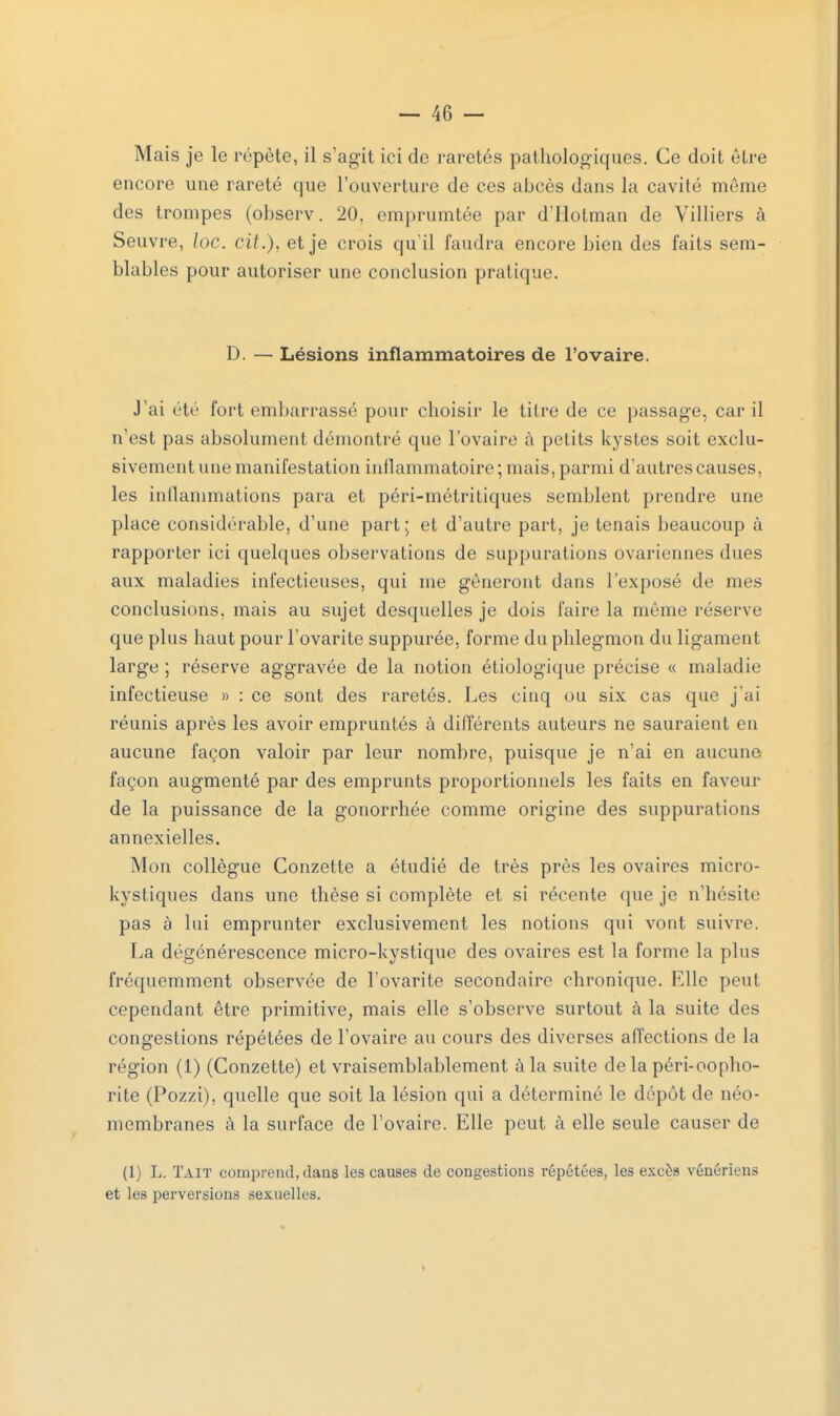 Mais je le répète, il s'agit ici de raretés pathologiques. Ce doit être encore une rareté que l'ouverture de ces abcès dans la cavité même des trompes (observ. 20, emprumtée par d'Hotmail de Yilliers à Seuvre, loc. cit.), et je crois qu'il faudra encore bien des faits sem- blables pour autoriser une conclusion pratique. D. — Lésions inflammatoires de l'ovaire. J'ai été fort embarrassé pour choisir le titre de ce passage, car il n'est pas absolument démontré que l'ovaire à petits kystes soit exclu- sivement une manifestation inflammatoire ; mais, parmi d'autres causes, les inflammations para et péri-métritiques semblent prendre une place considérable, d'une part; et d'autre part, je tenais beaucoup à rapporter ici quelques observations de suppurations ovariennes dues aux maladies infectieuses, qui me gêneront dans l'exposé de mes conclusions, mais au sujet desquelles je dois faire la même réserve que plus haut pour l'ovarite suppurée, forme du phlegmon du ligament large ; réserve aggravée de la notion étiologique précise « maladie infectieuse » : ce sont des raretés. Les cinq ou six cas que j'ai réunis après les avoir empruntés à différents auteurs ne sauraient en aucune façon valoir par leur nombre, puisque je n'ai en aucune façon augmenté par des emprunts proportionnels les faits en faveur de la puissance de la gonorrhée comme origine des suppurations annexielles. Mon collègue Conzette a étudié de très près les ovaires micro- kystiques dans une thèse si complète et si récente que je n'hésite pas à lui emprunter exclusivement les notions qui vont suivre. La dégénérescence micro-kystique des ovaires est la forme la plus fréquemment observée de l'ovarite secondaire chronique. Elle peut cependant être primitive, mais elle s'observe surtout à la suite des congestions répétées de l'ovaire au cours des diverses affections de la région (1) (Conzette) et vraisemblablement à la suite de la péri-oopho- rite (Pozzi), quelle que soit la lésion qui a déterminé le dépôt de néo- membranes à la surface de l'ovaire. Elle peut à elle seule causer de (1) L. Tait comprend, dans les causes de congestions répétées, les excès vénériens et les perversions sexuelles.