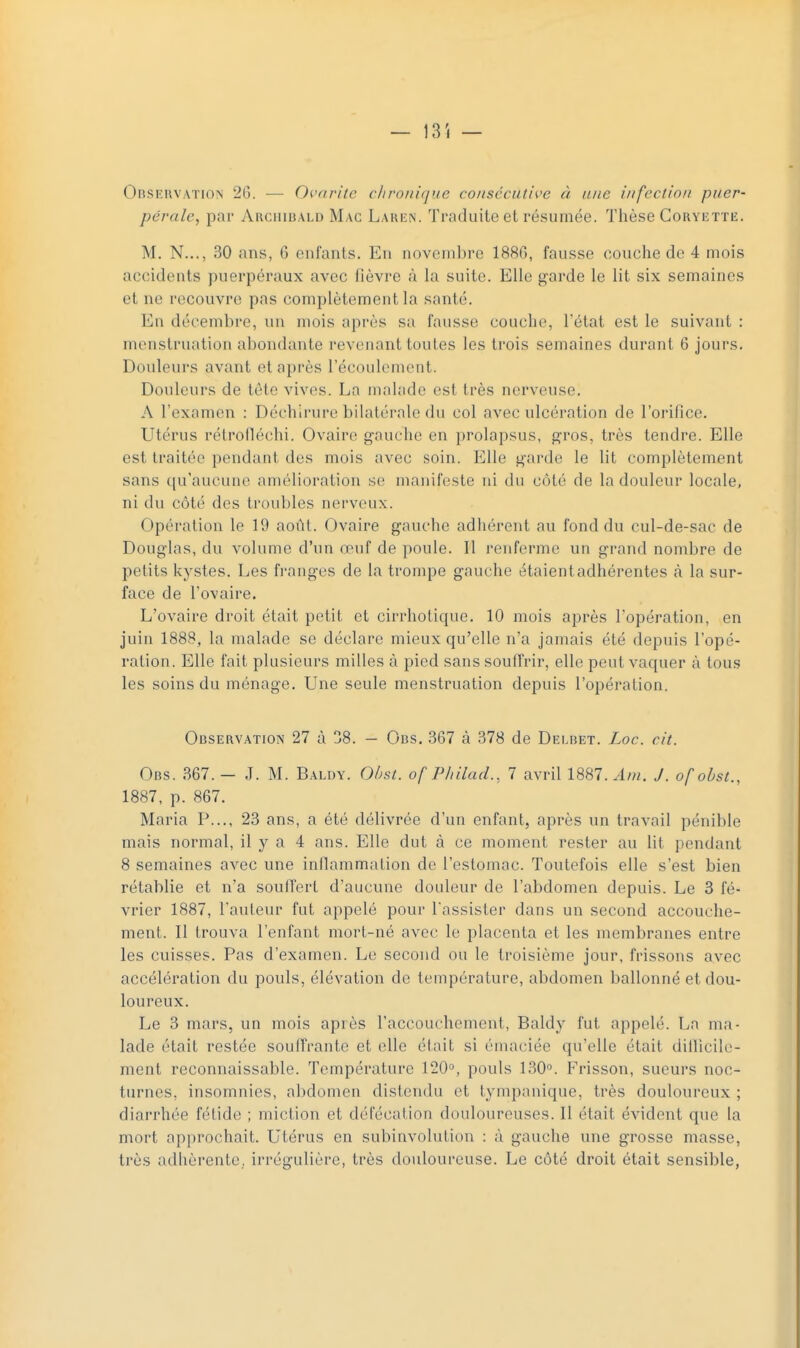 — 13. — Observation 26. — Ovarite chronique consécutive à une infection puer- pérale, par ArchibaldMac Laren. Traduite et résumée. Thèse Coryette. M. N..., 30 ans, 6 enfants. En novembre 1886, fausse couche de 4 mois accidents puerpéraux avec lièvre à la suite. Elle garde le lit six semaines et ne recouvre pas complètement la santé. En décembre, un mois après sa fausse couche, L'état est le suivant : menstruation abondante revenant toutes les trois semaines durant 6 jours. Douleurs avant et après l'écoulement. Douleurs de tète vives. La malade est très nerveuse. A l'examen : Déchirure bilatérale du col avec ulcération de l'orifice. Utérus rétrofléchi. Ovaire gauche en prolapsus, gros, très tendre. Elle est traitée pendanl des mois avec soin. Elle garde le lit complètement sans qu'aucune amélioration se manifeste ni du côté de la douleur locale, ni du côté des troubles nerveux. Opération le 19 août. Ovaire gauche adhérent au fond du cul-de-sac de Douglas, du volume d'un œuf de poule. Il l'enferme un grand nombre de petits kystes. Les franges de la trompe gauche étaient adhérentes à la sur- face de l'ovaire. L'ovaire droit était petit et cirrhotique. 10 mois après l'opération, en juin 1888, la malade se déclare mieux qu'elle n'a jamais été depuis l'opé- ration. Elle fait plusieurs milles à pied sans souffrir, elle peut vaquer à tous les soins du ménage. Une seule menstruation depuis l'opération. Observation 27 à 38. — Obs. 367 à 378 de Delbet. Loc. cit. Obs. 367.— .T. M. Baldy. Obsl. ofPMlad., 7 avril 1887. Atn. J. ofobst., 1887, p. 867. Maria P..., 23 ans, a été délivrée d'un enfant, après un travail pénible mais normal, il y a 4 ans. Elle dut à ce moment rester au lit pendant 8 semaines avec une inflammation de l'estomac. Toutefois elle s'est bien rétablie et n'a souffert d'aucune douleur de l'abdomen depuis. Le 3 fé- vrier 1887, fauteur fut appelé pour l'assister dans un second accouche- ment. Il trouva l'enfant mort-né avec le placenta et les membranes entre les cuisses. Pas d'examen. Le second ou le troisième jour, frissons avec accélération du pouls, élévation de température, abdomen ballonné et dou- loureux. Le 3 mars, un mois après l'accouchement, Baldy fut appelé. La ma- lade était restée souffrante et elle était si émaciée qu'elle était dillieile- ment reconnaissable. Température 120°, pouls 130°. Frisson, sueurs noc- turnes, insomnies, abdomen distendu et tympanique, très douloureux ; diarrhée fétide ; miction et défécation douloureuses. Il était évident que la mort approchait. Utérus en subinvolution : à gauche une grosse masse, très adhérente, irrégulière, très douloureuse. Le côté droit était sensible,