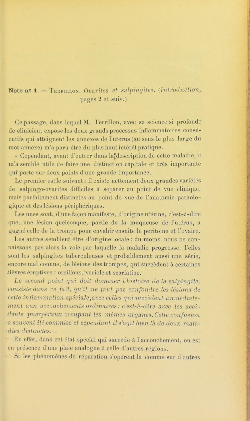 Note no i. — Terrillon. Ocnriics cl salpingites. (Introduction, pages 2 et suiv.) Ce passage, dans lequel M. Terrillon, avec sa science si profonde de clinicien, expose les deux grands processus inflammatoires consé- cutifs qui atteignent les annexes de l'utérus (au sens le plus large du mot annexe) m'a paru être du plus haut intérêt pratique. « Cependant, avant d'entrer dans ^description de cette maladie, il m'a semblé utile de faire une distinction capitale et très importante qui porte sur deux points d'une grande importance. Le premier est le suivant : il existe nettement deux grandes variétés de salpingo-ovarites dilïiciles à séparer au point de vue clinique, mais parfaitement distinctes au point de vue de l'anatomie patholo- gique et des lésions périphériques. Les unes sont, d'une façon manifeste, d'origine utérine, c'est-à-dire que, une lésion quelconque, partie de la muqueuse de l'utérus, a gagné celle de la trompe pour envahir ensnite le péritoine et l'ovaire. Les autres semblent être d'origine locale ; du moins nous ne con- naissons pas alors la voie par laquelle la maladie progresse. Telles sont les salpingites tuberculeuses et probablement aussi une série, encore mal connue, de lésions des trompes, qui succèdent à certaines fièvres éruptives : oreillons, variole et scarlatine. Le second point qui doit dominer l'histoire de la salpingite, consiste dans ce fait, qu'il ne faut pas confondre les lésions de ■cette inflammation spéciale,avec celles qui succèdent immédiate- ment aux accouchements ordinaires ; c'est-à-dire avec les acci- dents puerpéraux occupant les mômes organes. Cette confusion a souvent été commise et cependant il s'agit bien Hi de deux mala- dies distinctes. . En effet, dans cet état spécial qui succède à l'accouchement, on est en présence d'une plaie analogue à celle d'autres régions. Si les phénomènes de réparation s'opèrent là comme sur d'autres