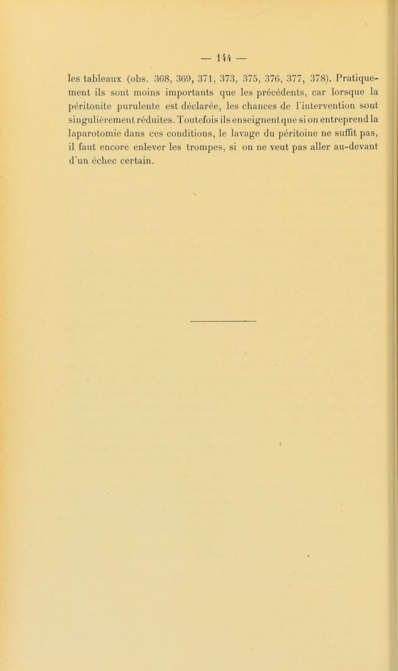 les tableaux (obs. 368, 369, 371, 373, 375, 376, 377, 378). Pratique- ment ils sont moins importants que les précédents, car lorsque la péritonite purulente est déclarée, les chances de l'intervention sont singulièrement réduites. Toutefois ils enseignentque si on entreprend la laparotomie dans ces conditions, le lavage du péritoine ne suffit pas, il faut encore enlever les trompes, si on ne veut pas aller au-devant d'un échec certain.