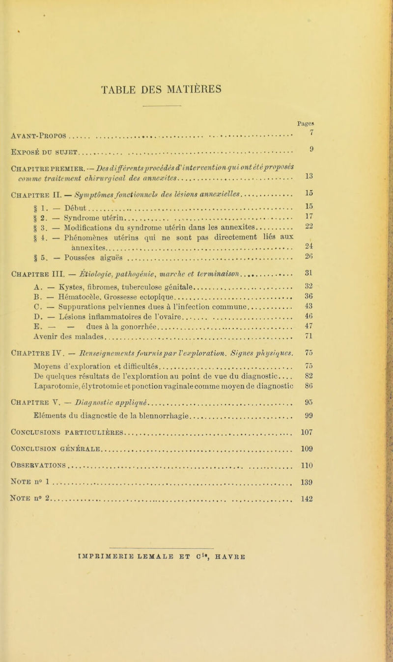 TABLE DES MATIÈRES Tagcs Avant-Propos 7 Exposé du sujet 9 Chapitre premier. — Des différents procédé» d'intervention qui ont ét é proposés comme traitement ûhirwgioal des amuwites 13 Chapitre II. — Symptômes fonctionnel* des lésions annexielles 15 § 1. — Début 15 | 2. — Syndrome utérin » 17 § 3. — Modifications du syndrome utérin dans les annexites 22 § 4. — Phénomènes utérins qui ne sont pas directement liés aux annexites 24 | 5. — Poussées aiguës 26 Chapitre III, — Étiologie,pathogénie, marche et terminaison 31 A. — Kystes, fibromes, tuberculose génitale 32 B. — Hématocèle. Grossesse ectopique 36 C. — Suppurations pelviennes dues à l'infection commune 43 D. — Lésions inflammatoires de l'ovaire... 46 E. — — dues à la gonorrhée 47 Avenir des malades 71 Chapitre IV. — Renseignements fournis par V exploration. Signes physiques. 75 Moyens d'exploration et difficultés 75 De quelques résultats de l'exploration au point de vue du diagnostic.... 82 Laparotomie, élytrotomie et ponction vaginale comme moyen de diagnostic 86 Chapitre V. — Diagnostic appliqué 95 Eléments du diagnostic de la blennorrhagie 99 Conclusions particulières 107 Conclusion générale 109 Observations 110 Note n° 1 139 Note n° 2 142 imprimerie lemale et c1», havre