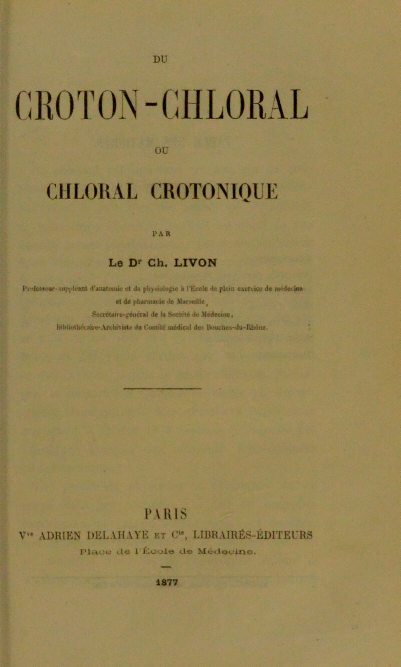 DU CIILOKAL CROTONIQUE i>AR Le D»* Ch. LIVON Micj’lfïnl d'aMtoiuk et Je î l’Ecole Je plein eicrucc Je nf'Jei ÎM ei de pliarinct'ie <Je Marseille ^ .'^crêieirti-ÿêiicrel Je U Je MeJeane, IMltliulti'x'eire*Ari bi>ii<i‘ Ju l'umilç atJJicai de.' lKiucliCi-Ju>IU>iMie. PUUS ADRIEN DKLAHAYE kt C'*, LIRRAIRÉS-ÉDITEl'RS l‘luo*j tlo r ÎOoole cJo Môclooino. 1877