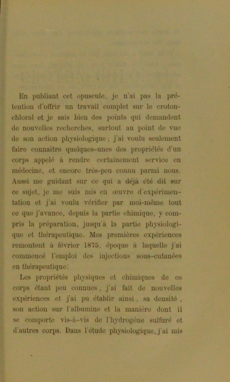 En publiant cet opuscule, je n’ai pas la pré- tention d’oltrir un travail complet sur le croton- chloral et Je sais bien des points qui demandent de nouvelles reclierclies, surtout au point de vue de son action physiologique ; J’ai voulu seulement faire connaître (pielques-unes des propricHês d’un corps ap|jelê à rendre certainement service en médecine, et encore très-}>eu connu parmi nous. Aussi me guidant sur ce qui a déjà été dit sur ce sujet, Je me suis mis eu œuvre d’expérimen- tation et J’ai voulu véritier par moi-même tout ce que J’avance, depuis la partie chimique, y com- pris la préparation, Jusqu’à la partie physiologi- que et thérapeutique. Mes premières expériences remontent à février isio, époque à la(iuelle J’ai commencé l’emploi des injections sous-cutanées en thérapeuti<{ue; Les iiropriétés physicpies et chimiques de ce corps étant peu connues , J’ai fait de nouvelles ex{)ériences et J'ai pu établir ainsi , sa densité , son action sur l’albumine et la manière dont il se conq)orte vis-à-vis de riiydrogène sulfuré et d’autres corps. Dans l’étude physiologique. J’ai mis