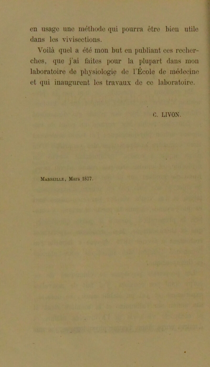 en usage une inèthode qui pourra être bien utile dans les vivisections. Voilà quel a été mon but en publiant ces recher- ches, que j’ai laites pour la plupart dans mon laboratoire de i)hysiologie de l’École de médecine et qui inaugurent les travaux de ce laboratoire. fi. LIVON. Marseille, Mars 1877.