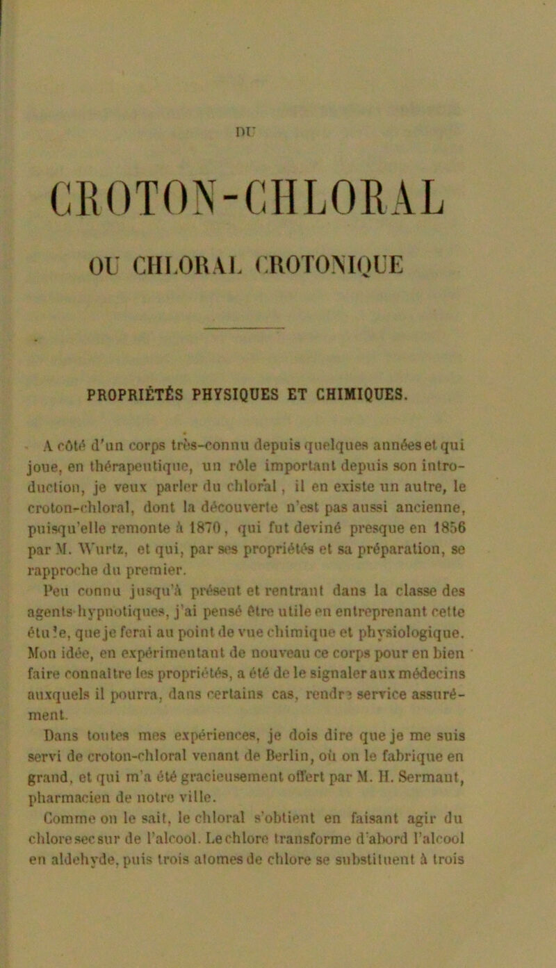 nr CROTON-CHLORAL OU CHLOlUJ. UROTOMOUE PROPRIÉTÉS PHYSIQUES ET CHIMIQUES. A côtf' (l'un œrps trf*s-connu depuis quelques années et qui joue, en thérapeutique, un rôle important depuis son intro- duction, je veux parler du chloral, il en existe un autre, le crolon-chloral, dont 1a découverte n'est pas aussi ancienne, puisqu’elle remonte 1870, qui fut deviné presque en 1856 par M. Wurtz, et qui, par propriétés et sa préparation, se rapproche du premier. Peu connu jusqu’à prt^ent et rentrant dans la classe des agents hypnotiques, j’ai pensé être utile en entreprenant cette étu ?e, que je ferai au point de vue chimique et physiologique. Mon idée, en expt^rimentant de nouveau ce corps pour en bien faire connaître les propriétés, a été de le signaler aux médecins auxquels il pourra, dans certains cas, rendra service assuré- ment. Dans toutes mes expériences, je dois dire que je me suis servi de croton-chloral venant de Berlin, où on le fabrique en grand, et qui m’a été gracieusement ofl’ert par M. H. Sermaut, pharmacien de notre ville. Comme on le sait, le chloral s’obtient en faisant agir du chlore sec sur de l’alcool. Le chlore transforme d'al>ord l’alcool en aldéhyde, puis trois atomes de chlore se substituent à trois