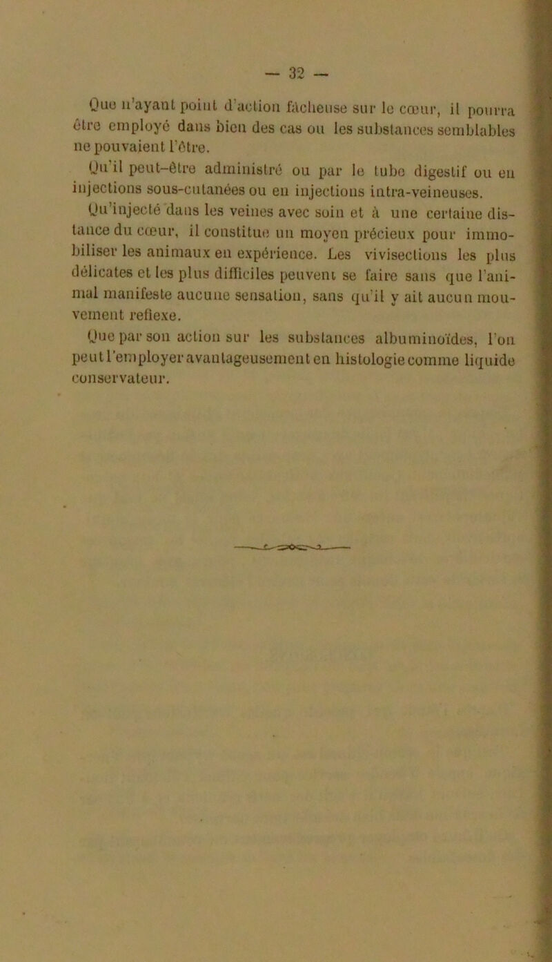 Ouu ii’ayant point d’action filclieuse sur lo cœur, il pourra ôtro employé dans bien des cas ou les substances semblables ne pouvaient l’étre. (Jii’il peut-être administré ou par le tube digestif ou en injections sous-cutanées ou eu injections intra-veineuses. Uu'injecté dans les veines avec soin et à une certaine dis- tance du cœur, il constitue un moyen précieux pour immo- biliser les animaux en expérience. Les vivisections les plus délicates et les plus difficiles peuveni se faire sans que rani- mai manifeste aucune sensation, sans qu’il y ait aucun mou- vement refiexe. Hue par son action sur les substances albuminoïdes, l’on peut l’employer avantageusement en histologie comme liquide conservateur.