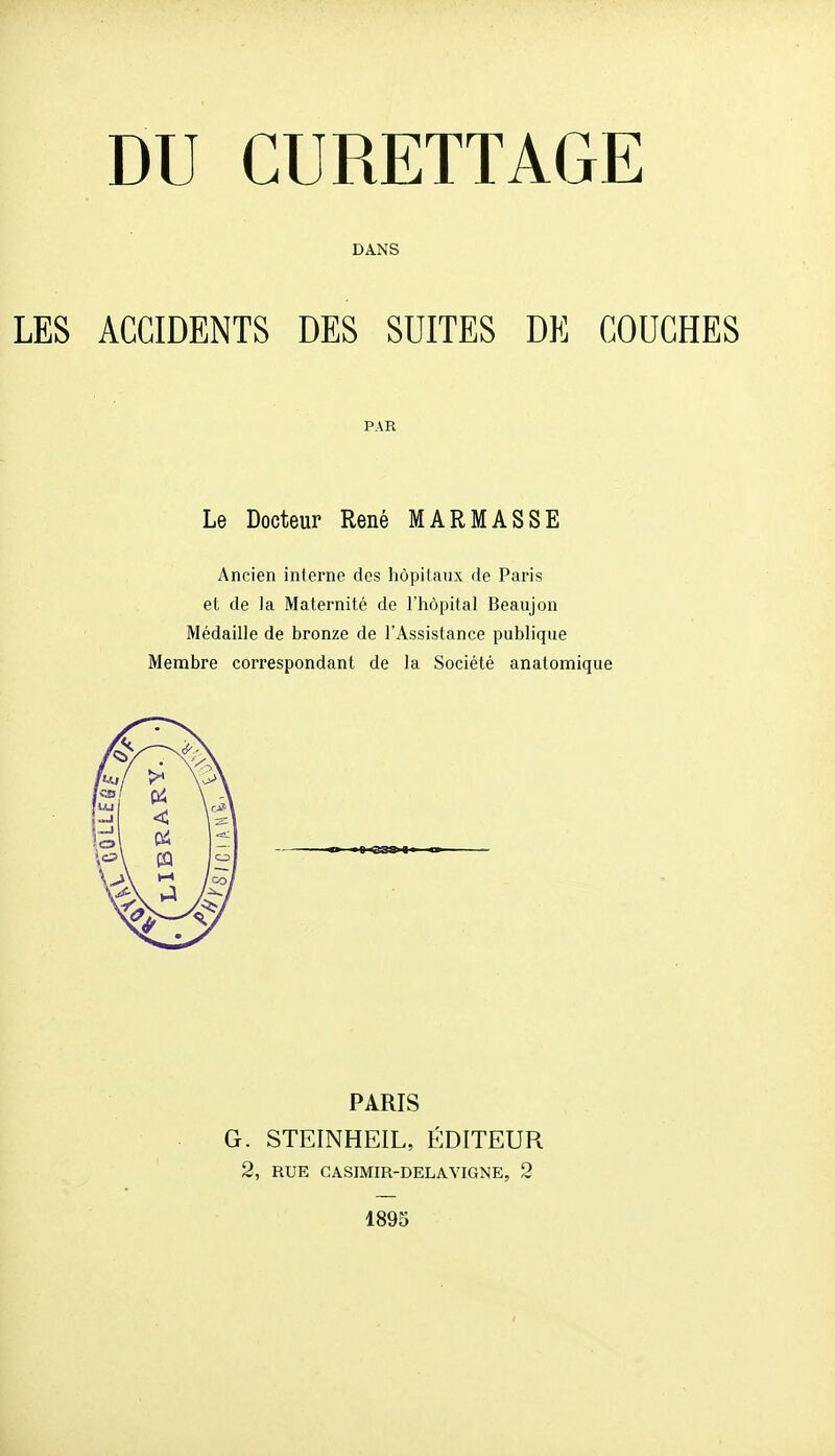 DANS ACCIDENTS DES SUITES DE COUCHES PAR Le Docteur René MARIASSE Ancien interne des hôpilaiix de Paris et de la Maternité de l'hôpital Beaujon Médaille de bronze de l'Assistance publique Membre correspondant de la Société anatomique -es» PARIS G. STEINHEIL, ÉDITEUR 2, RUE GASIMIR-DELAVIGNE, 2 1895