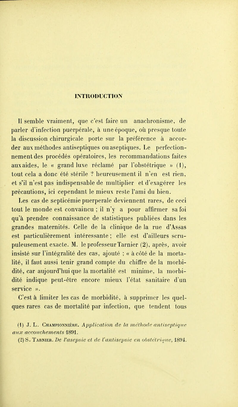 INTRODUCTION Il semble vraiment, que c'est faire un anachronisme, de parler d'infection puerpérale, à une époque, où presque toute la discussion chirurgicale porte sur la préférence à accor- der aux méthodes antiseptiques ou aseptiques. Le perfection- nement des procédés opératoires, les recommandations faites auxaides, le « grand luxe réclamé par l'obstétrique » (1), tout cela a donc été stérile ? heureusement il n'en est rien, et s'il n'est pas indispensable de multiplier et d'exagérer les précautions, ici cependant le mieux reste l'ami du bien. Les cas de septicémie puerpérale deviennent rares, de ceci tout le monde est convaincu ; il n'y a pour affirmer sa foi qu'à prendre connaissance de statistiques publiées dans les grandes maternités. Celle de la clinique de la rue d'Assas est particulièrement intéressante ; elle est d'ailleurs scru- puleusement exacte. M. le professeur Tarnier (2), après, avoir insisté sur l'intégralité des cas, ajouté : « à côté de la morta- lité, il faut aussi tenir grand compte du chiffre de la morbi- dité, car aujourd'hui que la mortalité est minime, la morbi- dité indique peut-être encore mieux l'état sanitaire d'un service ». C'est à limiter les cas de morbidité, à supprimer les quel- ques rares cas de mortalité par infection, que tendent tous (1) J. L. Championnière. Application de la tnethode anfisrptiqifp aux accouchements 1891. (2) S. Tarnier. De l'asepsie et de l'anlisex)sie en uOslclrioue, 189i.