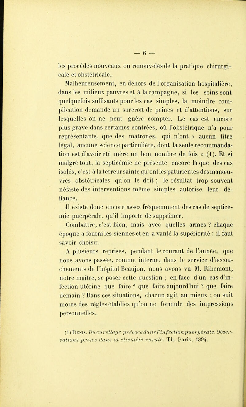 les procédés nouveaux ou renouvelés de la pratique chirurgi- cale et obstétricale. Malheureusement, en dehors de l'organisation hospitalière, dans les milieux pauvres et à la campagne, si les soins sont quelquefois suffisants pour les cas simples, la moindre com- plication demande un surcroît de peines et d'attentions, sur lesquelles on ne peut guère compter. Le cas est encore plus grave dans certaines contrées, oîi l'obstétrique n'a pour représentants, que des matrones, qui n'ont « aucun titre légal, aucune science particulière, dont la seule recommanda- tion est d'avoir été mère un bon nombre de fois » (1). Et si malgré tout, la septicémie ne présente encore là que des cas isolés, c'est à la terreur sainte qu'ontlespaturientes desmanœu- vres obstétricales qu'on le doit ; le résultat trop souvent néfaste des interventions même simples autorise leur dé- fiance. Il existe donc encore assez fréquemment des cas de septicé- mie puerpérale, qu'il importe de supprimer. Combattre_, c'est bien, mais avec quelles armes ? chaque époque a fourni les siennes et en a vanté la supériorité : il faut savoir choisir. A plusieurs reprises, pendant le courant de l'année, que nous avons passée, comme interne, dans le service d'accou- chements de l'hôpital Beaujon, nous avons vu M. Ribemont, notre maître, se poser cette question ; en face d'un cas d'in- fection utérine que faire ? que faire aujourd'hui ? que faire demain ? Dans ces situations, chacun agit au mieux ; on suit moins des règles établies qu'on ne formule d.es impressions personnelles. {[)De}s\s. Diccuretlfif/e pi-écoceclmis V infection puerpérale. Obser- vations prises clans la clientèle }-urale. Th. Paris, 1894.