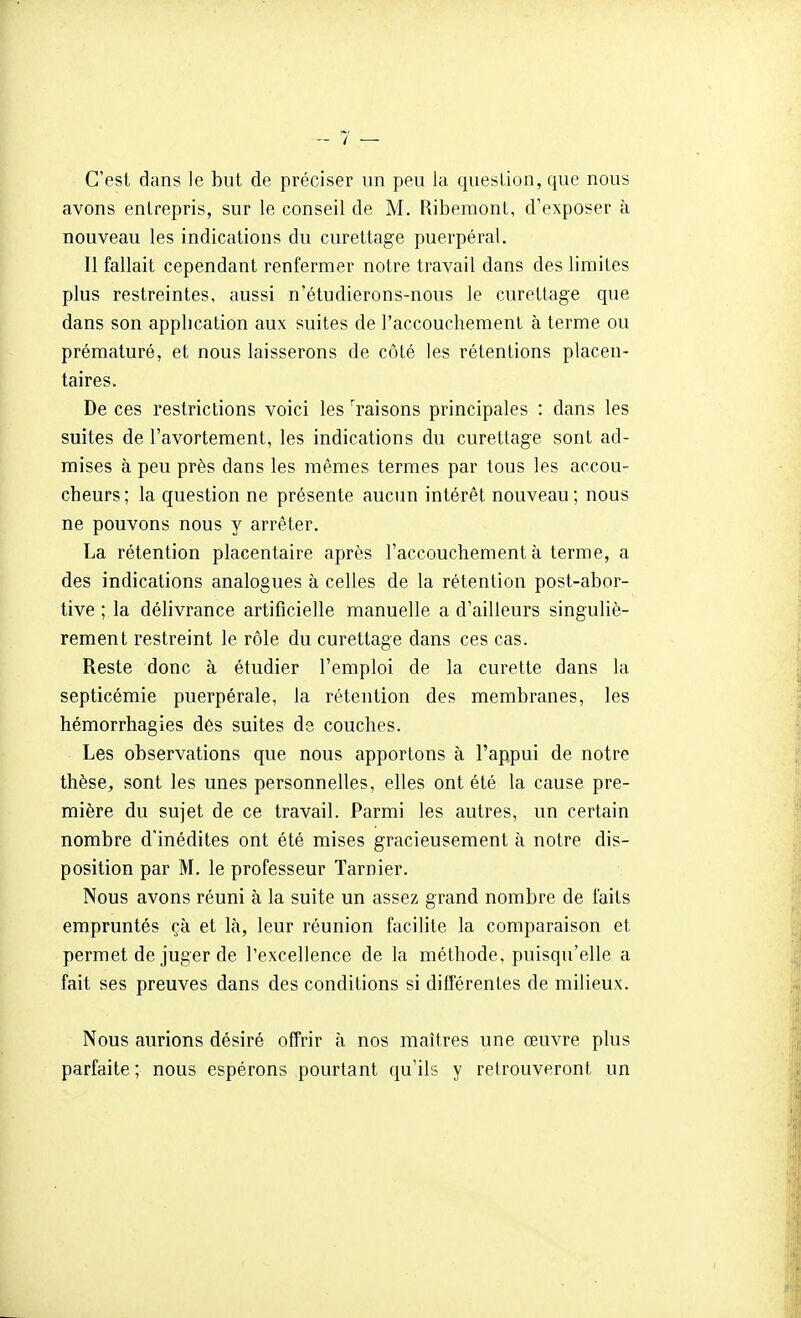 C'est dans le but de préciser un peu la question, que nous avons entrepris, sur le conseil de M. Ribemont, d'exposer à nouveau les indications du curettage puerpéral. Il fallait cependant renfermer notre travail dans des limites plus restreintes, aussi n'étudierons-nous le curettage que dans son application aux suites de l'accouchement à terme ou prématuré, et nous laisserons de côté les rétentions placen- taires. De ces restrictions voici les ^raisons principales : dans les suites de l'avortement, les indications du curettage sont ad- mises à peu près dans les mêmes termes par tous les accou- cheurs ; la question ne présente aucun intérêt nouveau ; nous ne pouvons nous y arrêter. La rétention placentaire après l'accouchement à terme, a des indications analogues à celles de la rétention post-abor- tive ; la délivrance artificielle manuelle a d'ailleurs singuliè- rement restreint le rôle du curettage dans ces cas. Reste donc à étudier l'emploi de la curette dans la septicémie puerpérale, la rétention des membranes, les hémorrhagies dès suites de couches. Les observations que nous apportons à l'appui de notre thèse, sont les unes personnelles, elles ont été la cause pre- mière du sujet de ce travail. Parmi les autres, un certain nombre d'inédites ont été mises gracieusement à notre dis- position par M. le professeur Tarnier. Nous avons réuni à la suite un assez grand nombre de faits empruntés çà et là, leur réunion facilite la comparaison et permet de juger de Texcellence de la méthode, puisqu'elle a fait ses preuves dans des conditions si difl'érentes de milieux. Nous aurions désiré offrir à nos maîtres une œuvre plus parfaite ; nous espérons pourtant qu'ils y retrouveront un