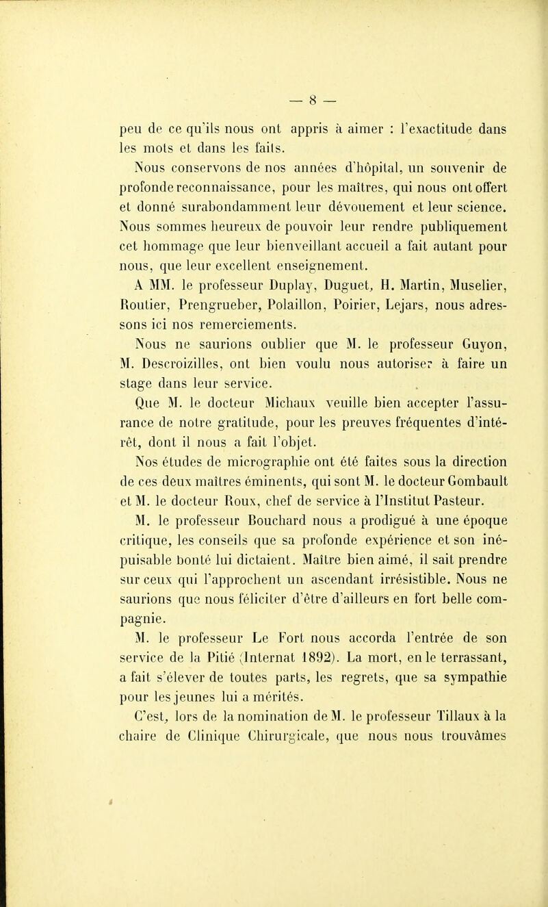 peu de ce qu'ils nous ont appris à aimer : l'exactitude dans les mois et dans les faits. Nous conservons de nos années d'hôpital, un souvenir de profonde reconnaissance, pour les maîtres, qui nous ont offert et donné surabondamment leur dévouement et leur science. Nous sommes heureux de pouvoir leur rendre publiquement cet hommage que leur bienveillant accueil a fait autant pour nous, que leur excellent enseignement. A MM. le professeur Duplay, Duguet, H. Martin, Muselier, Routier, Prengrueber, Polaillon, Poirier, Lejars, nous adres- sons ici nos remerciements. Nous ne saurions oublier que M. le professeur Guyon, M. Descroizilles, ont bien voulu nous autoriser à faire un stage dans leur service. Que M. le docteur Michaux veuille bien accepter l'assu- rance de notre gratitude, pour les preuves fréquentes d'inté- rêt, dont il nous a fait l'objet. Nos études de micrographie ont été faites sous la direction de ces deux maîtres éminents, qui sont M. le docteur Gombault et M. le docteur Roux, chef de service à l'Institut Pasteur. M. le professeur Rouchard nous a prodigué à une époque critique, les conseils que sa profonde expérience et son iné- puisable bonté lui dictaient. Maître bien aimé, il sait prendre sur ceux qui l'approchent un ascendant irrésistible. Nous ne saurions que nous féliciter d'être d'ailleurs en fort belle com- pagnie. M. le professeur Le Fort nous accorda l'entrée de son service de la Pitié (Internat 1892). La mort, en le terrassant, a fait s'élever de toutes parts, les regrets, que sa sympathie pour les jeunes lui a mérités. C'est^ lors de la nomination de M. le professeur Tillaux à la chaire de Clinique Chirurgicale, que nous nous trouvâmes s