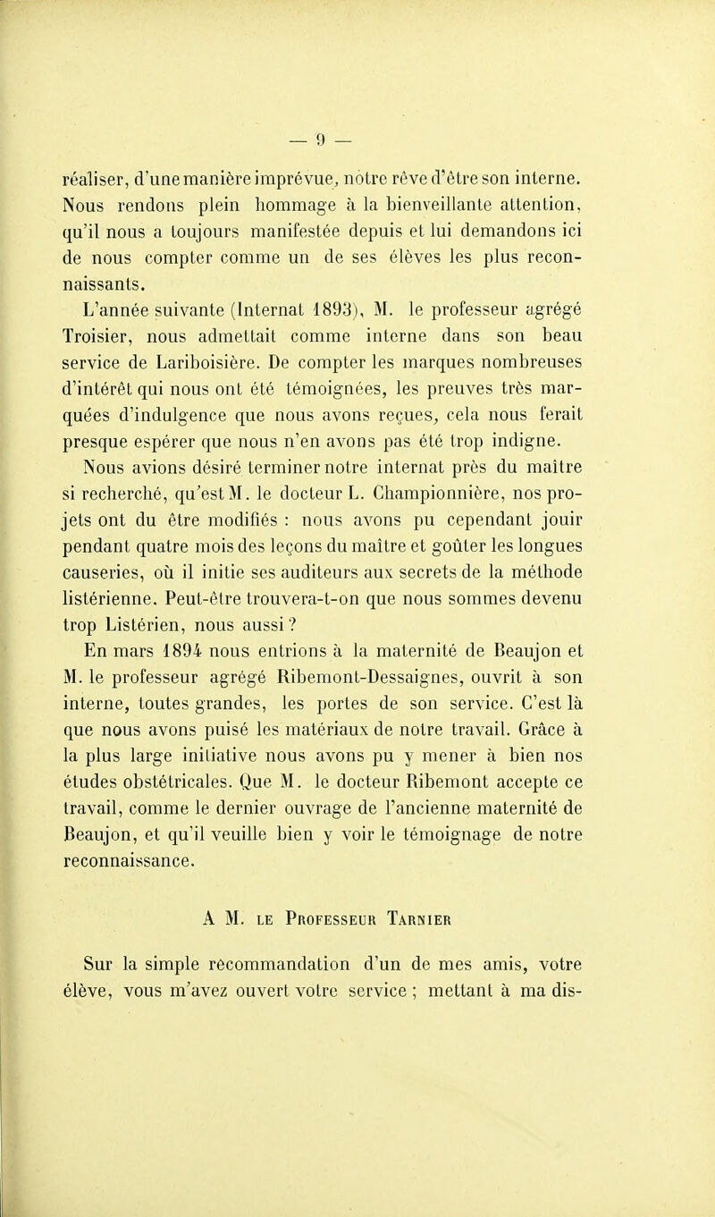 réaliser, d'une manière imprévue, notre rêve d'être son interne. Nous rendons plein hommage à la bienveillante attention, qu'il nous a toujours manifestée depuis et lui demandons ici de nous compter comme un de ses élèves les plus recon- naissants. L'année suivante (Internat 1893), M. le professeur agrégé Troisier, nous admettait comme interne dans son beau service de Lariboisière. De compter les marques nombreuses d'intérêt qui nous ont été témoignées, les preuves très mar- quées d'indulgence que nous avons reçues^, cela nous ferait presque espérer que nous n'en avons pas été trop indigne. Nous avions désiré terminer notre internat près du maître si recherché, qu'est M. le docteur L. Cliampionnière, nos pro- jets ont du être modifiés : nous avons pu cependant jouir pendant quatre mois des leçons du maître et goûter les longues causeries, où il initie ses auditeurs aux secrets de la méthode listérienne. Peut-être trouvera-t-on que nous sommes devenu trop Listérien, nous aussi? En mars 1894 nous entrions à la maternité de Beaujon et M. le professeur agrégé Ribemont-Dessaignes, ouvrit à son interne, toutes grandes, les portes de son service. C'est là que nous avons puisé les matériaux de notre travail. Grâce à la plus large iniliative nous avons pu y mener à bien nos études obstétricales. Que M. le docteur Ribemont accepte ce travail, comme le dernier ouvrage de l'ancienne maternité de Beaujon, et qu'il veuille bien y voir le témoignage de notre reconnaissance. A M. LE Professeur Tarnier Sur la simple recommandation d'un de mes amis, votre élève, vous m'avez ouvert voire service ; mettant à ma dis-